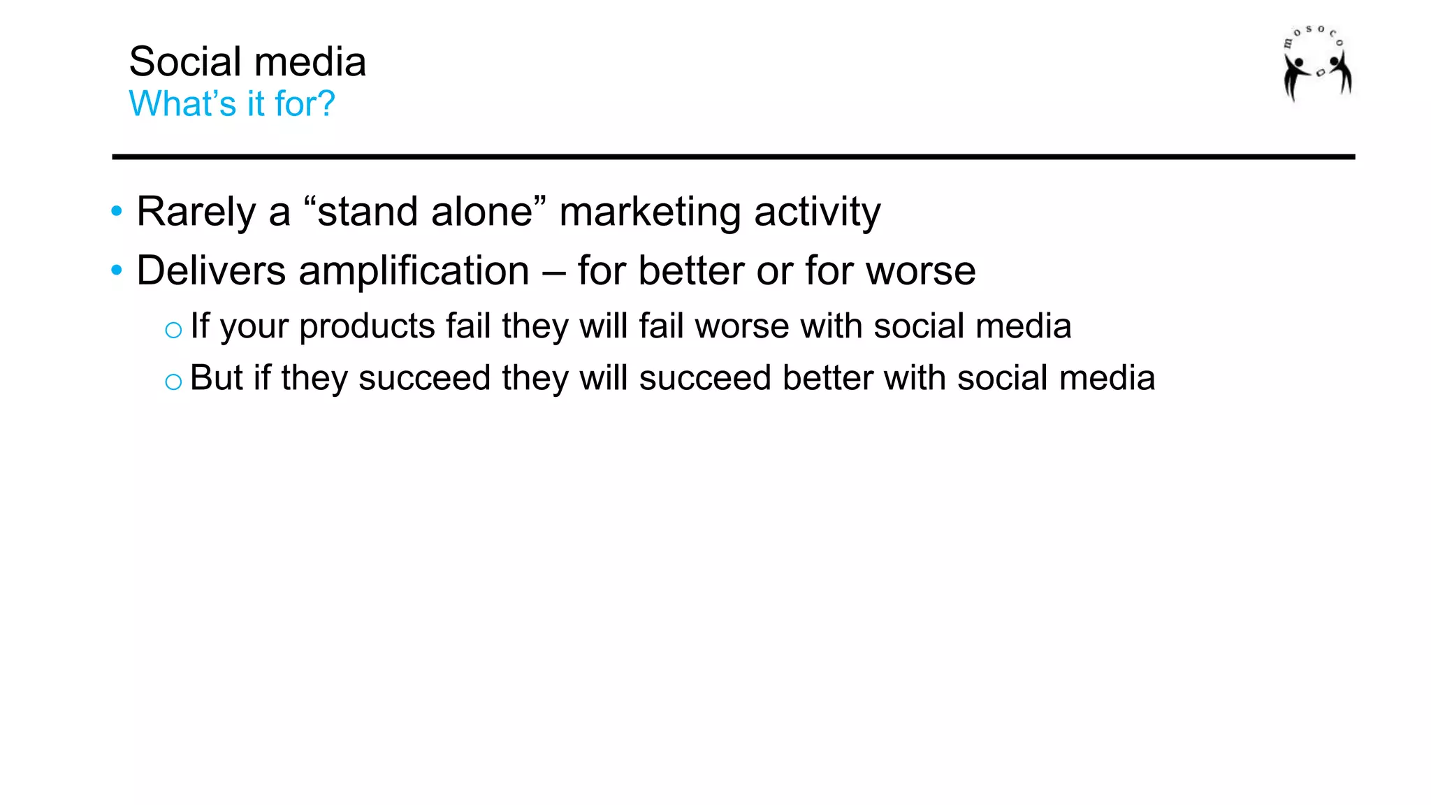 • Rarely a “stand alone” marketing activity
• Delivers amplification – for better or for worse
oIf your products fail they will fail worse with social media
oBut if they succeed they will succeed better with social media
Social media
What’s it for?
 