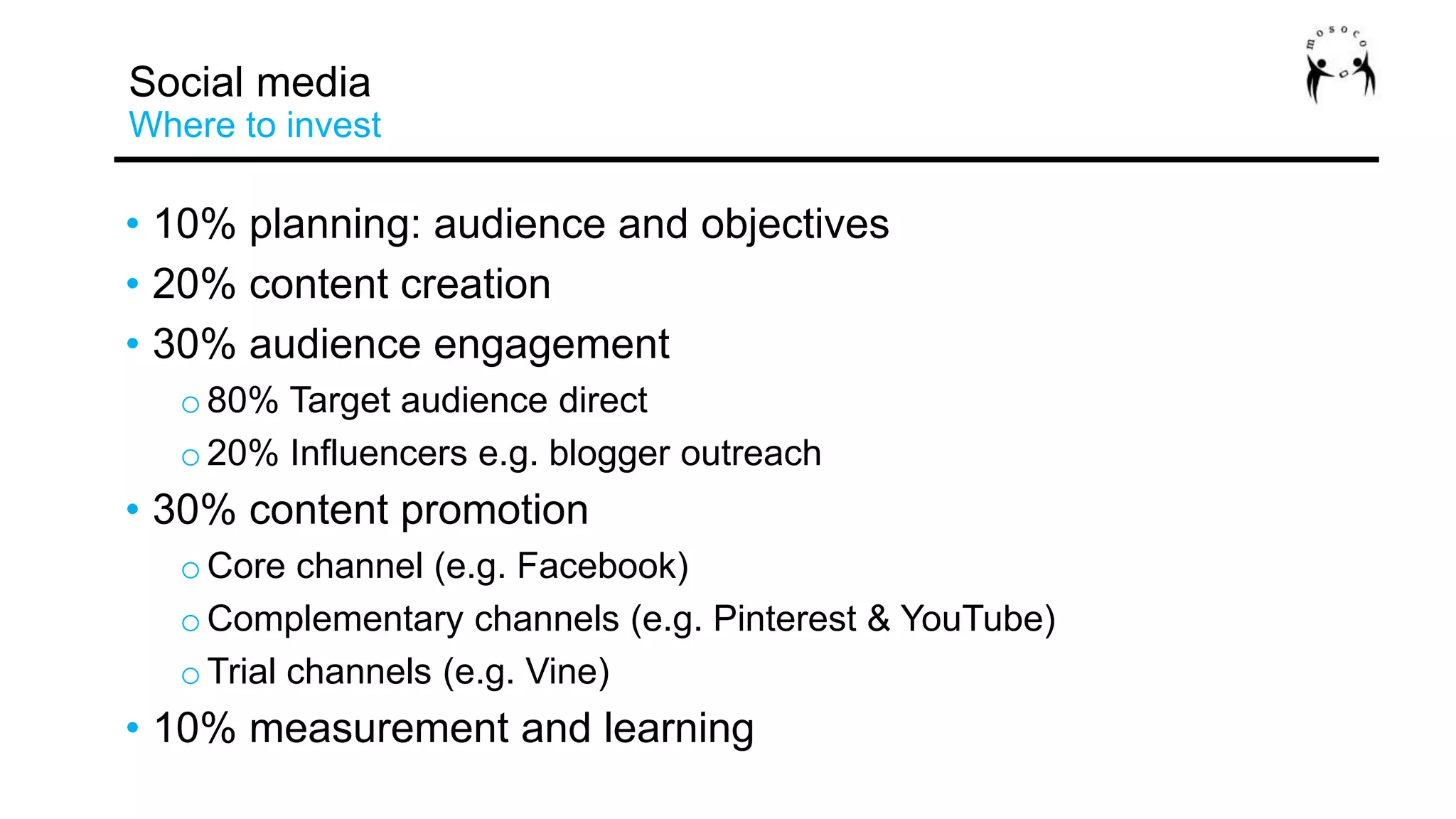 • 10% planning: audience and objectives
• 20% content creation
• 30% audience engagement
o80% Target audience direct
o20% Influencers e.g. blogger outreach
• 30% content promotion
oCore channel (e.g. Facebook)
oComplementary channels (e.g. Pinterest & YouTube)
oTrial channels (e.g. Vine)
• 10% measurement and learning
Social media
Where to invest
 