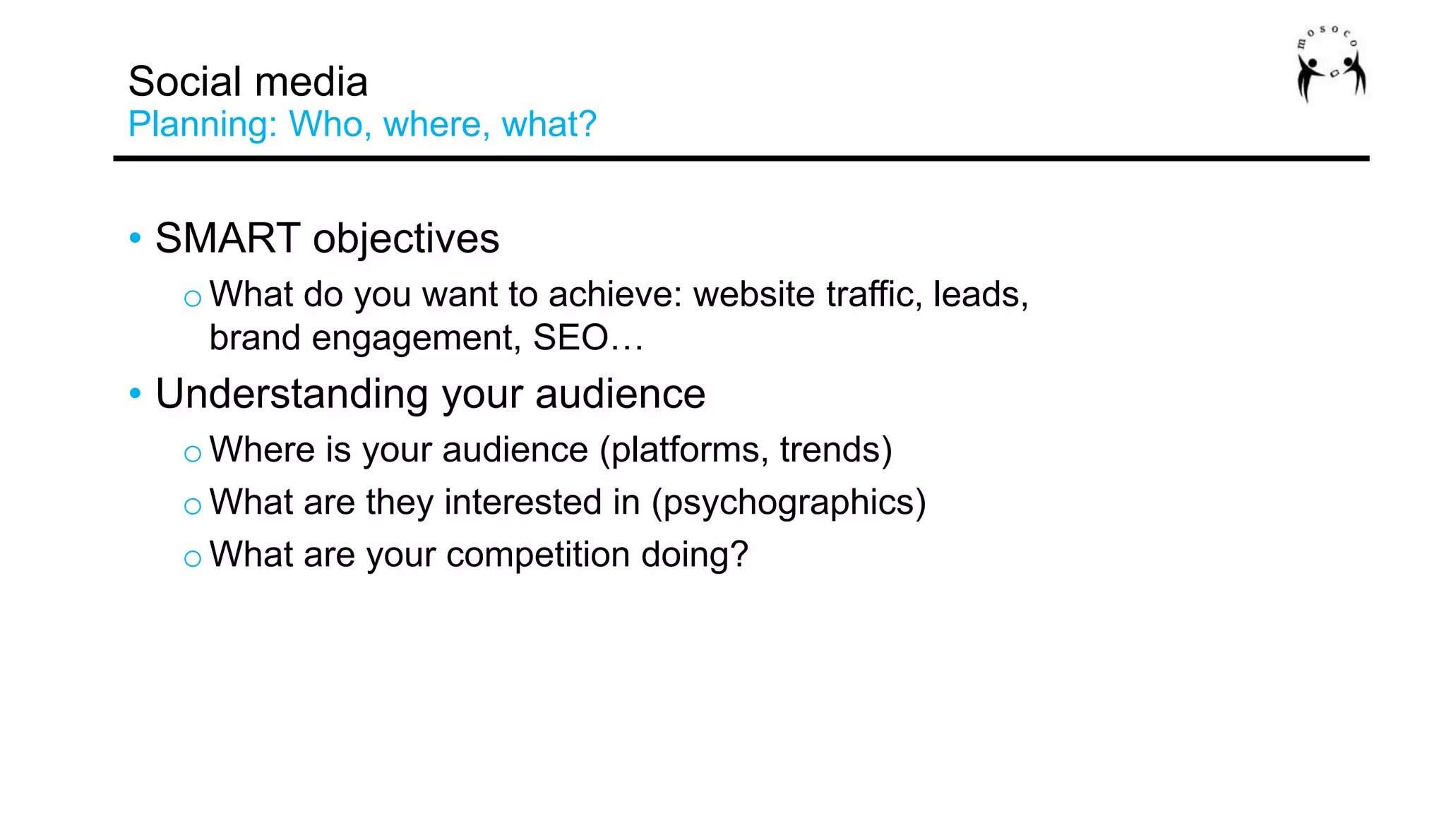 • SMART objectives
o What do you want to achieve: website traffic, leads,
brand engagement, SEO…
• Understanding your audience
o Where is your audience (platforms, trends)
o What are they interested in (psychographics)
o What are your competition doing?
Social media
Planning: Who, where, what?
 
