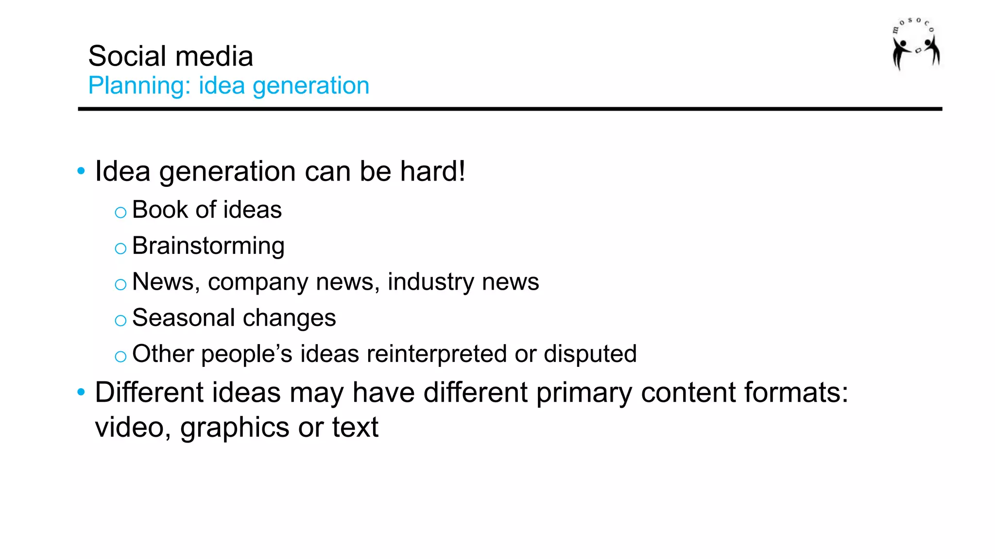 • Idea generation can be hard!
oBook of ideas
oBrainstorming
oNews, company news, industry news
oSeasonal changes
oOther people’s ideas reinterpreted or disputed
• Different ideas may have different primary content formats:
video, graphics or text
Social media
Planning: idea generation
 