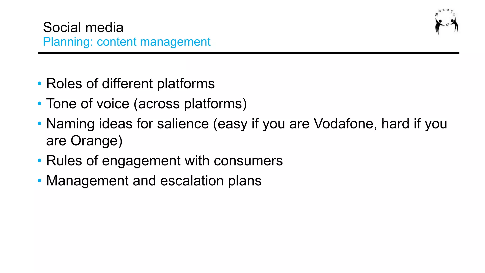• Roles of different platforms
• Tone of voice (across platforms)
• Naming ideas for salience (easy if you are Vodafone, hard if you
are Orange)
• Rules of engagement with consumers
• Management and escalation plans
Social media
Planning: content management
 