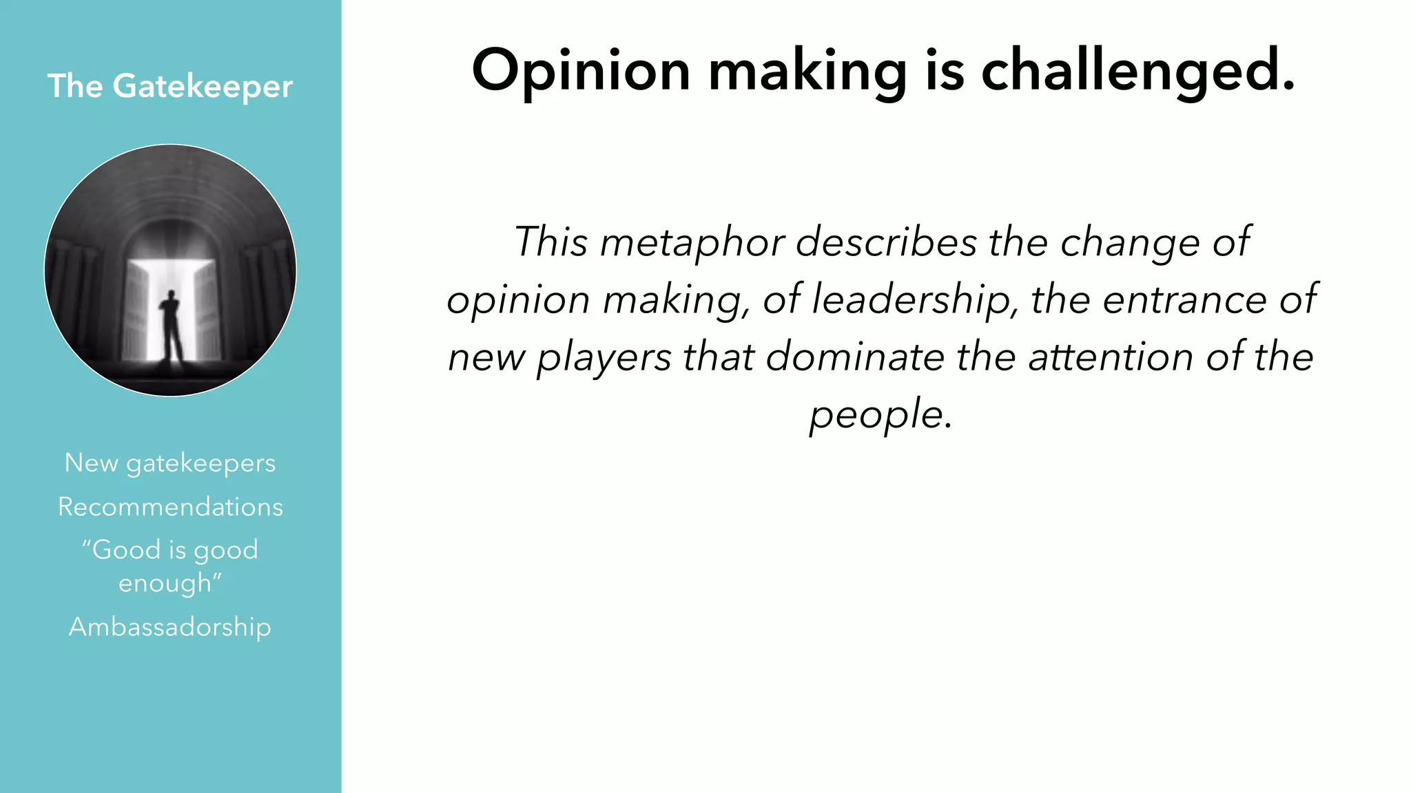 This metaphor describes the change of
opinion making, of leadership, the entrance of
new players that dominate the attention of the
people.  
New gatekeepers
Recommendations
“Good is good
enough”
Ambassadorship
The Gatekeeper Opinion making is challenged.
 