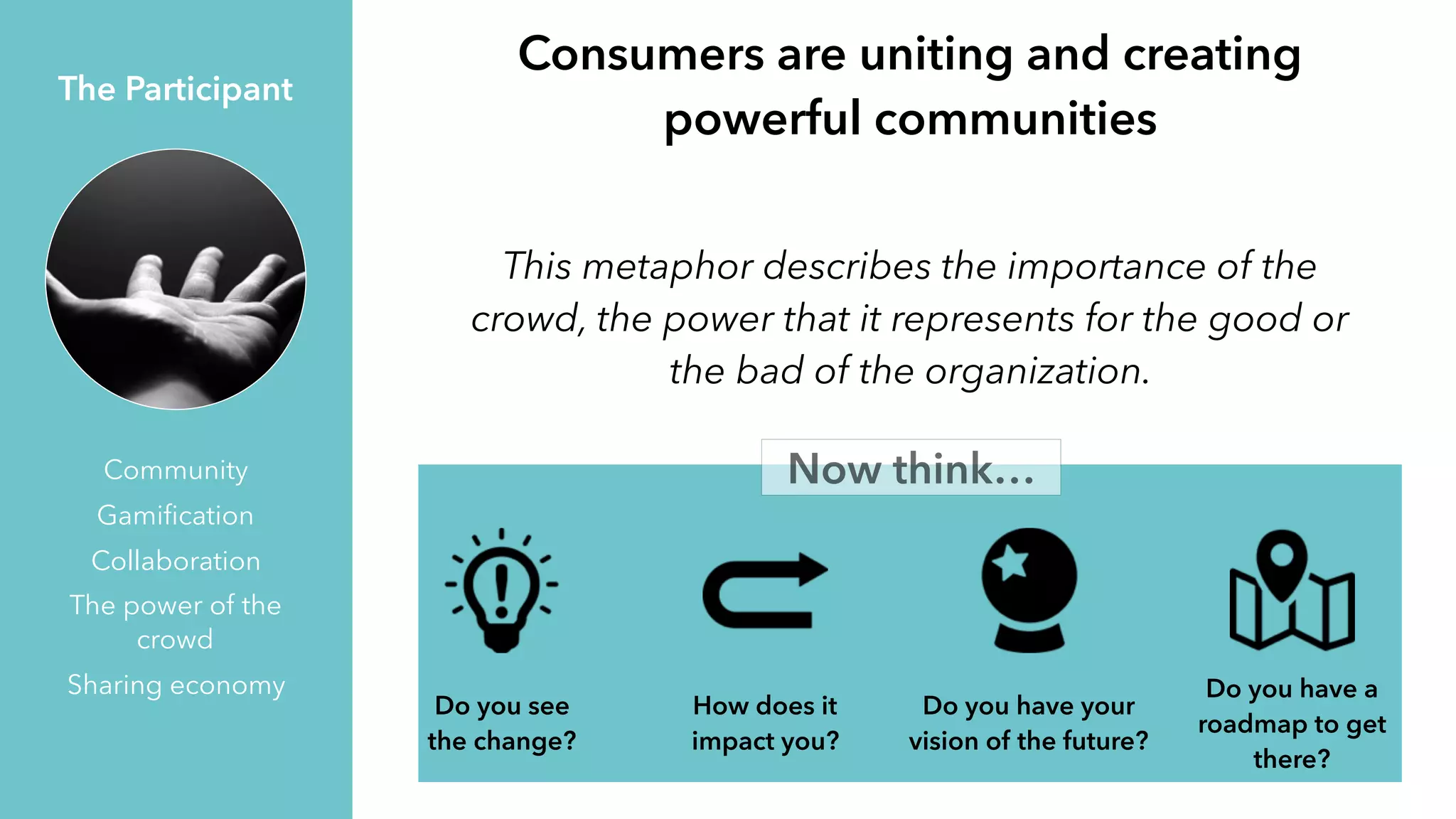 This metaphor describes the importance of the
crowd, the power that it represents for the good or
the bad of the organization.
The Participant
Community
Gamiﬁcation
Collaboration
The power of the
crowd
Sharing economy
Consumers are uniting and creating
powerful communities
Now think…
Do you see
the change?
How does it
impact you?
Do you have your
vision of the future?
Do you have a
roadmap to get
there?
 