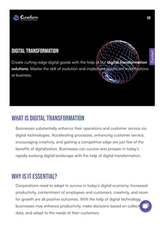 Digital transformation
Create cutting-edge digital goods with the help of our digital transformation
solutions. Master the skill of evolution and implement significant modifications
at business.
What is Digital transformation
Businesses substantially enhance their operations and customer service via
digital technologies. Accelerating processes, enhancing customer service,
encouraging creativity, and gaining a competitive edge are just few of the
benefits of digitalization. Businesses can survive and prosper in today’s
rapidly evolving digital landscape with the help of digital transformation.
Why is it essential?
Corporations need to adapt to survive in today’s digital economy. Increased
productivity, contentment of employees and customers, creativity, and room
for growth are all positive outcomes. With the help of digital technology,
businesses may enhance productivity, make decisions based on collected
data, and adapt to the needs of their customers.
Contact
 