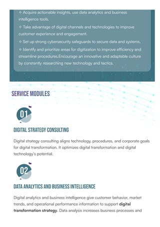 ✧ Acquire actionable insights, use data analytics and business
intelligence tools.
✧ Take advantage of digital channels and technologies to improve
customer experience and engagement.
✧ Set up strong cybersecurity safeguards to secure data and systems.
✧ Identify and prioritize areas for digitization to improve efficiency and
streamline procedures.Encourage an innovative and adaptable culture
by constantly researching new technology and tactics.
service Modules
01
Digital Strategy Consulting
Digital strategy consulting aligns technology, procedures, and corporate goals
for digital transformation. It optimizes digital transformation and digital
technology’s potential.
02
Data Analytics and Business Intelligence
Digital analytics and business intelligence give customer behavior, market
trends, and operational performance information to support digital
transformation strategy. Data analysis increases business processes and
 