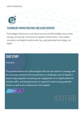 client satisfaction.
03
Technology Infrastructure and Cloud Services
Technology infrastructure and cloud services provide scalable, secure data
storage, processing, and access for digital transformation. They enable
innovation and digital transformation by using advanced technology and
agility.
CASE STUDY
Cosmetic
The premise behind the outlined digital shift was the need for a strategy with
the necessary elements that concentrates on challenges such as Mayfair’s
brand image upgrade. Increasing user engagement on its digital platforms,
website traffic, and lead generation to expand its reach among potential
clients, as well as the maintenance of its website
MayFair
MayFair
Read More
 