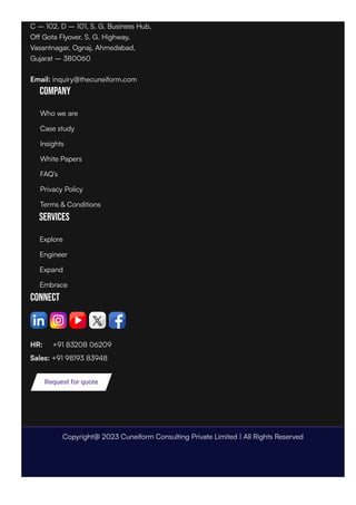 C – 102, D – 101, S. G. Business Hub,
Off Gota Flyover, S. G. Highway,
Vasantnagar, Ognaj, Ahmedabad,
Gujarat – 380060
Email: inquiry@thecuneiform.com
Company
Services
Connect
HR: +91 83208 06209
Sales: +91 98193 83948
Request for quote
Who we are
Case study
Insights
White Papers
FAQ’s
Privacy Policy
Terms & Conditions
Explore
Engineer
Expand
Embrace
Copyright@ 2023 Cuneiform Consulting Private Limited | All Rights Reserved
 