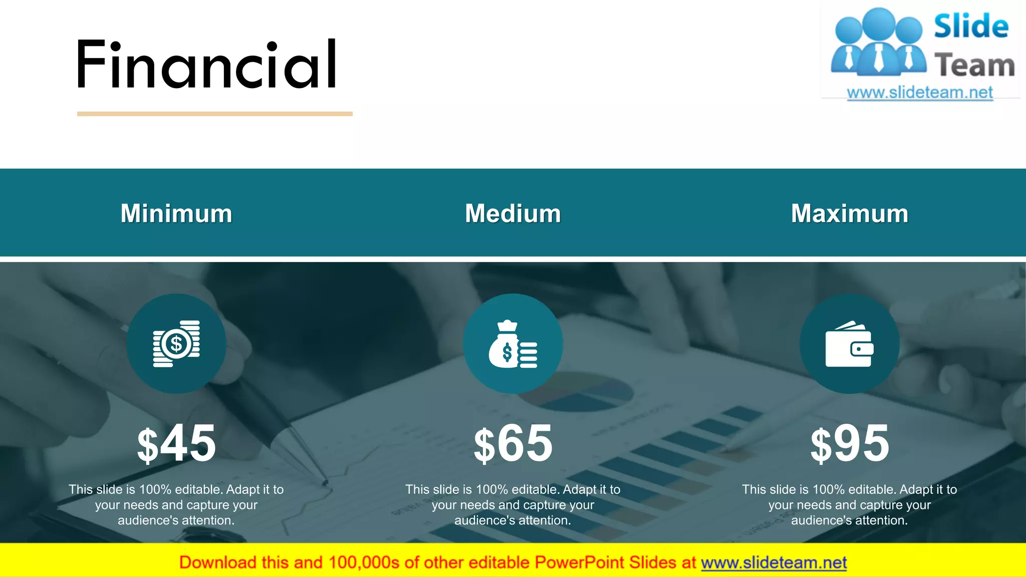 Financial
$45
This slide is 100% editable. Adapt it to
your needs and capture your
audience's attention.
$65
This slide is 100% editable. Adapt it to
your needs and capture your
audience's attention.
$95
This slide is 100% editable. Adapt it to
your needs and capture your
audience's attention.
Minimum Medium Maximum
15
 