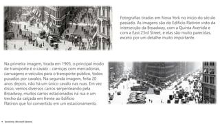  Sensitivity: Microsoft General
Fotografias tiradas em Nova York no início do século
passado. As imagens são do Edifício Flatiron visto da
intersecção da Broadway, com a Quinta Avenida e
com a East 23rd Street, e elas são muito parecidas,
exceto por um detalhe muito importante.
Na primeira imagem, tirada em 1905, o principal modo
de transporte é o cavalo - carroças com mercadorias,
carruagens e veículos para o transporte público, todos
puxados por cavalos. Na segunda imagem, feita 20
anos depois, não há um único cavalo nas ruas. Em vez
disso, vemos diversos carros serpenteando pela
Broadway, muitos carros estacionados na rua e um
trecho da calçada em frente ao Edifício
Flatiron que foi convertido em um estacionamento.
 