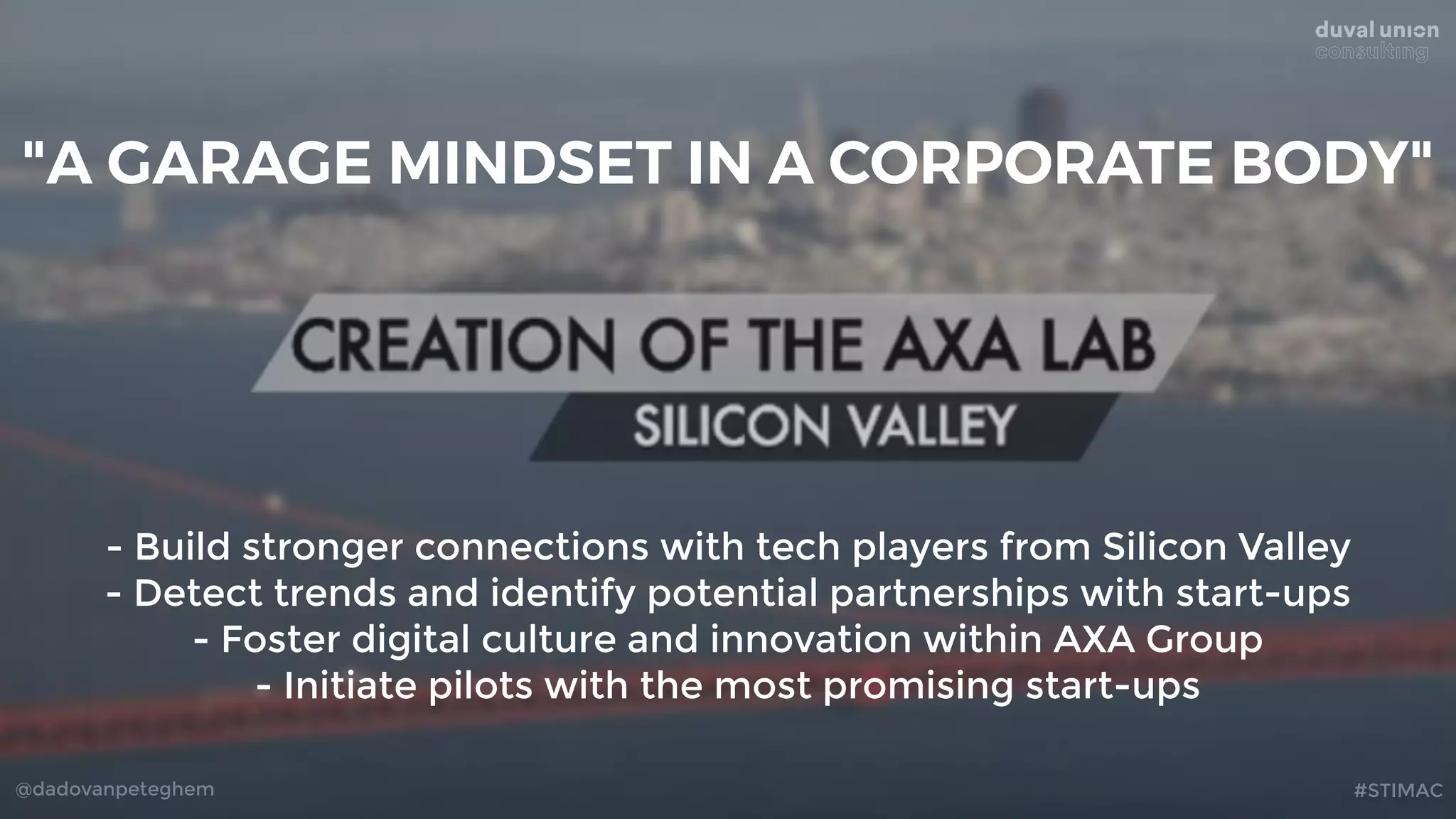@dadovanpeteghem #STIMAC
- Build stronger connections with tech players from Silicon Valley
- Detect trends and identify potential partnerships with start-ups
- Foster digital culture and innovation within AXA Group
- Initiate pilots with the most promising start-ups
"A GARAGE MINDSET IN A CORPORATE BODY"
 