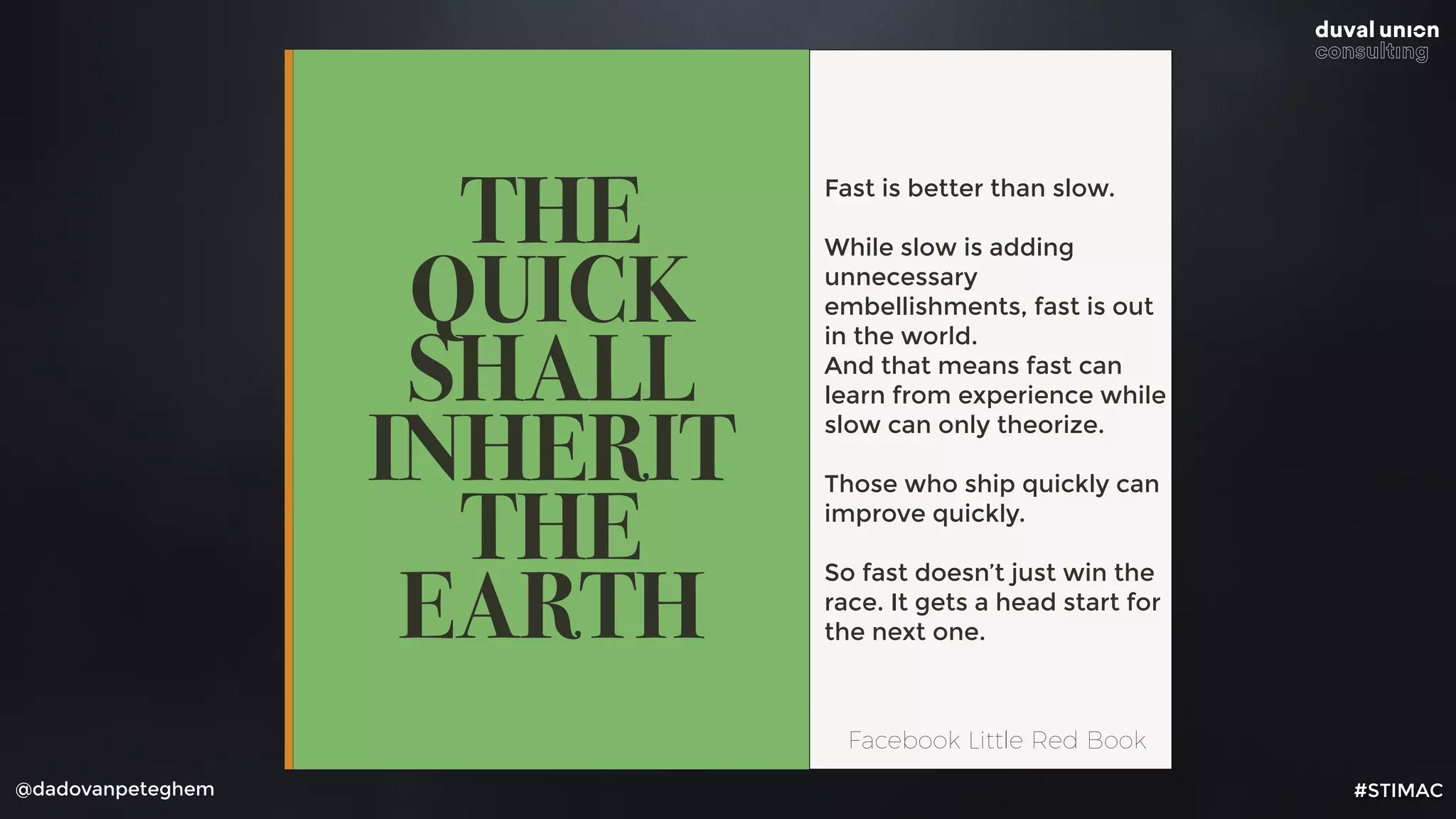 @dadovanpeteghem
THE
QUICK
SHALL
INHERIT
THE
EARTH
Fast is better than slow.
While slow is adding
unnecessary
embellishments, fast is out
in the world. 
And that means fast can
learn from experience while
slow can only theorize.
Those who ship quickly can
improve quickly.
So fast doesn’t just win the
race. It gets a head start for
the next one.
Facebook Little Red Book
#STIMAC
 