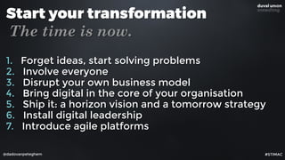 @dadovanpeteghem
Start your transformation
The time is now.
1. Forget ideas, start solving problems
2. Involve everyone
3. Disrupt your own business model
4. Bring digital in the core of your organisation
5. Ship it: a horizon vision and a tomorrow strategy
6. Install digital leadership
7. Introduce agile platforms
#STIMAC
 