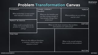 @dadovanpeteghem
Problem Transformation Canvas
PROBLEM
EMOTIONS
SOLUTION
FUNCTIONS
PRODUCT OR SERVICE
CHANGE CURRENCY
(benefits)
TECHNOLOGY
What problem are we solving
and for who?
What are the basic emotions that problem
and solution are addressing?
What is the overall solution
that would fix this problem?
What are the different functions
a customer would expect this
solution to have?
What could eventually be the
product or service that we are
selling?
What technology is most suited
and relevant to build this?
What are the benefits and
are they strong enough to
have people change their
preference?
#STIMAC
 