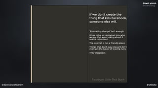 @dadovanpeteghem
If we don’t create the
thing that kills Facebook,
someone else will.
“Embracing change” isn’t enough.
It has to be so hardwired into who
we are that even talking about it
seems redundant.
The internet is not a friendly place.
Things that don’t stay relevant don’t
even get the luxury of leaving ruins.
They disappear.
Facebook Little Red BookFacebook Little Red Book
#STIMAC
 