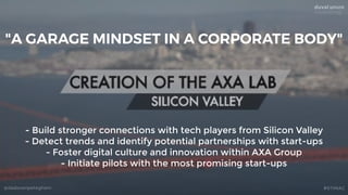 @dadovanpeteghem #STIMAC
- Build stronger connections with tech players from Silicon Valley
- Detect trends and identify potential partnerships with start-ups
- Foster digital culture and innovation within AXA Group
- Initiate pilots with the most promising start-ups
"A GARAGE MINDSET IN A CORPORATE BODY"
 