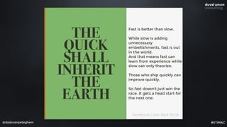 @dadovanpeteghem
THE
QUICK
SHALL
INHERIT
THE
EARTH
Fast is better than slow.
While slow is adding
unnecessary
embellishments, fast is out
in the world. 
And that means fast can
learn from experience while
slow can only theorize.
Those who ship quickly can
improve quickly.
So fast doesn’t just win the
race. It gets a head start for
the next one.
Facebook Little Red Book
#STIMAC
 