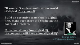 @dadovanpeteghem
“If you can't understand the new world
of digital, fire yourself.
Build an executive team that is digital-
first. Make sure there is a techie on the
board of directors.
If the board has a low digital IQ,
the company will have a low digital IQ”
George Colony
CEO Forrester Research
#STIMAC
 
