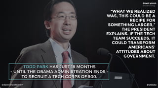 @dadovanpeteghem
TODD PARK HAS JUST 18 MONTHS
- UNTIL THE OBAMA ADMINISTRATION ENDS -
TO RECRUIT A TECH CORPS OF 500.
“WHAT WE REALIZED 
WAS, THIS COULD BE A 
RECIPE FOR 
SOMETHING LARGER,” 
THE PRESIDENT 
EXPLAINS. IF THE TECH 
TEAM SUCCEEDS, IT 
COULD TRANSFORM 
AMERICANS’ 
ATTITUDES ABOUT
GOVERNMENT.
#STIMAC
 