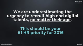 We are underestimating the
urgency to recruit high end digital
talents, no matter their age.
@dadovanpeteghem
This should be your  
#1 HR priority for 2016
#STIMAC
 