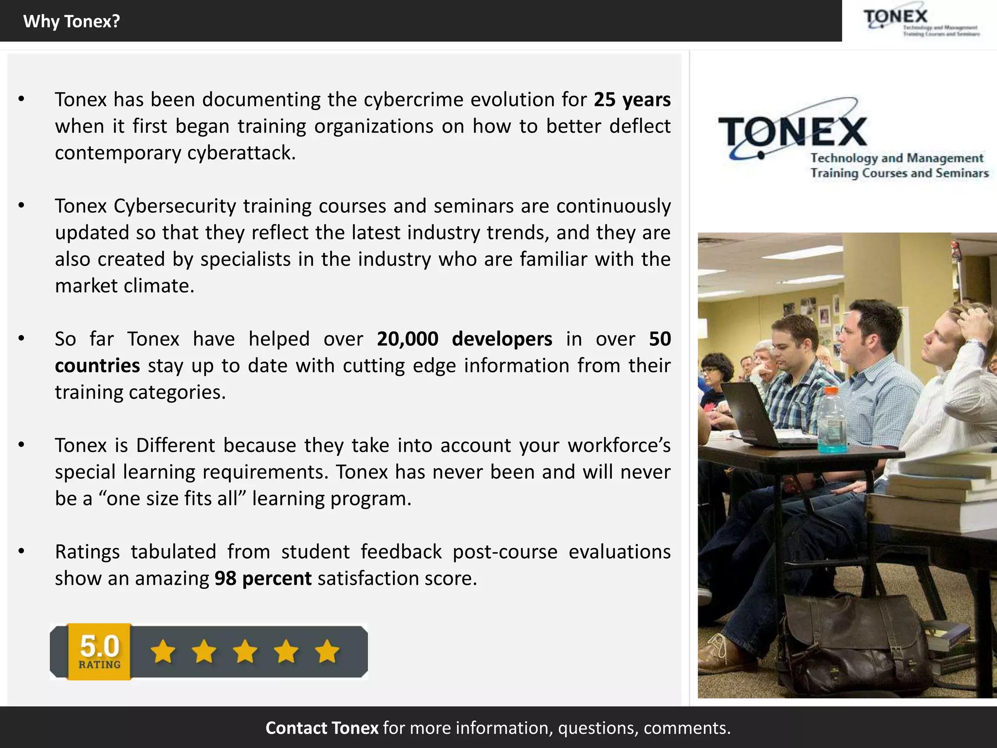 • Tonex has been documenting the cybercrime evolution for 25 years
when it first began training organizations on how to better deflect
contemporary cyberattack.
• Tonex Cybersecurity training courses and seminars are continuously
updated so that they reflect the latest industry trends, and they are
also created by specialists in the industry who are familiar with the
market climate.
• So far Tonex have helped over 20,000 developers in over 50
countries stay up to date with cutting edge information from their
training categories.
• Tonex is Different because they take into account your workforce’s
special learning requirements. Tonex has never been and will never
be a “one size fits all” learning program.
• Ratings tabulated from student feedback post-course evaluations
show an amazing 98 percent satisfaction score.
Contact Tonex for more information, questions, comments.
Why Tonex?
 