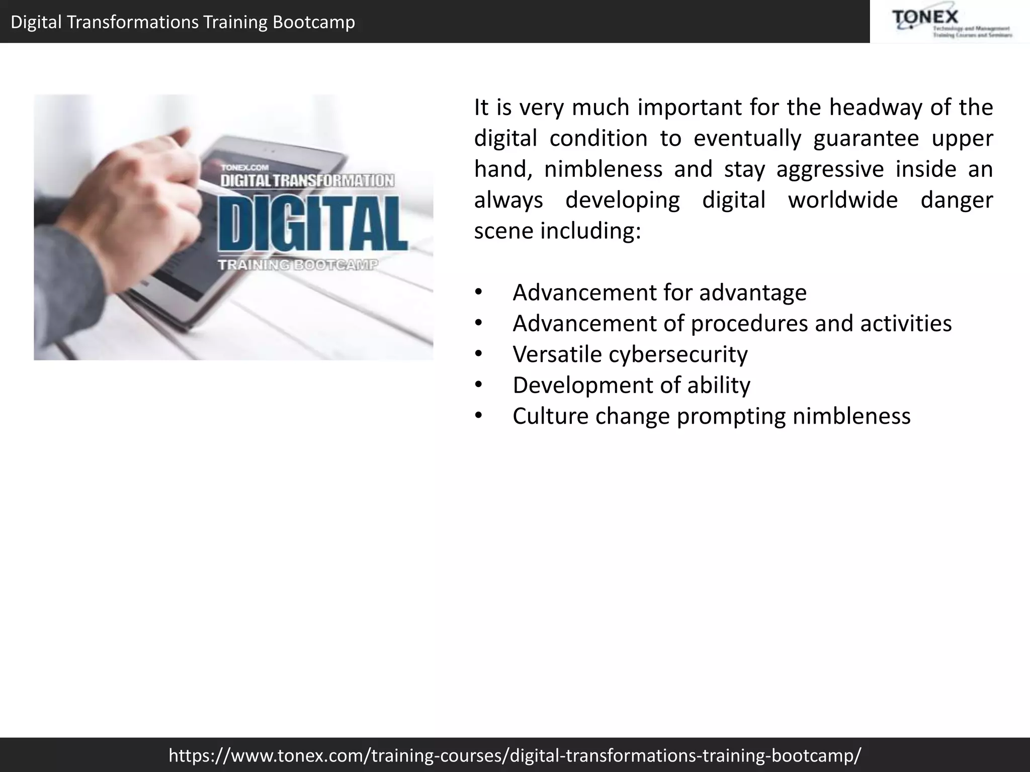 Digital Transformations Training Bootcamp
https://www.tonex.com/training-courses/digital-transformations-training-bootcamp/
It is very much important for the headway of the
digital condition to eventually guarantee upper
hand, nimbleness and stay aggressive inside an
always developing digital worldwide danger
scene including:
• Advancement for advantage
• Advancement of procedures and activities
• Versatile cybersecurity
• Development of ability
• Culture change prompting nimbleness
 