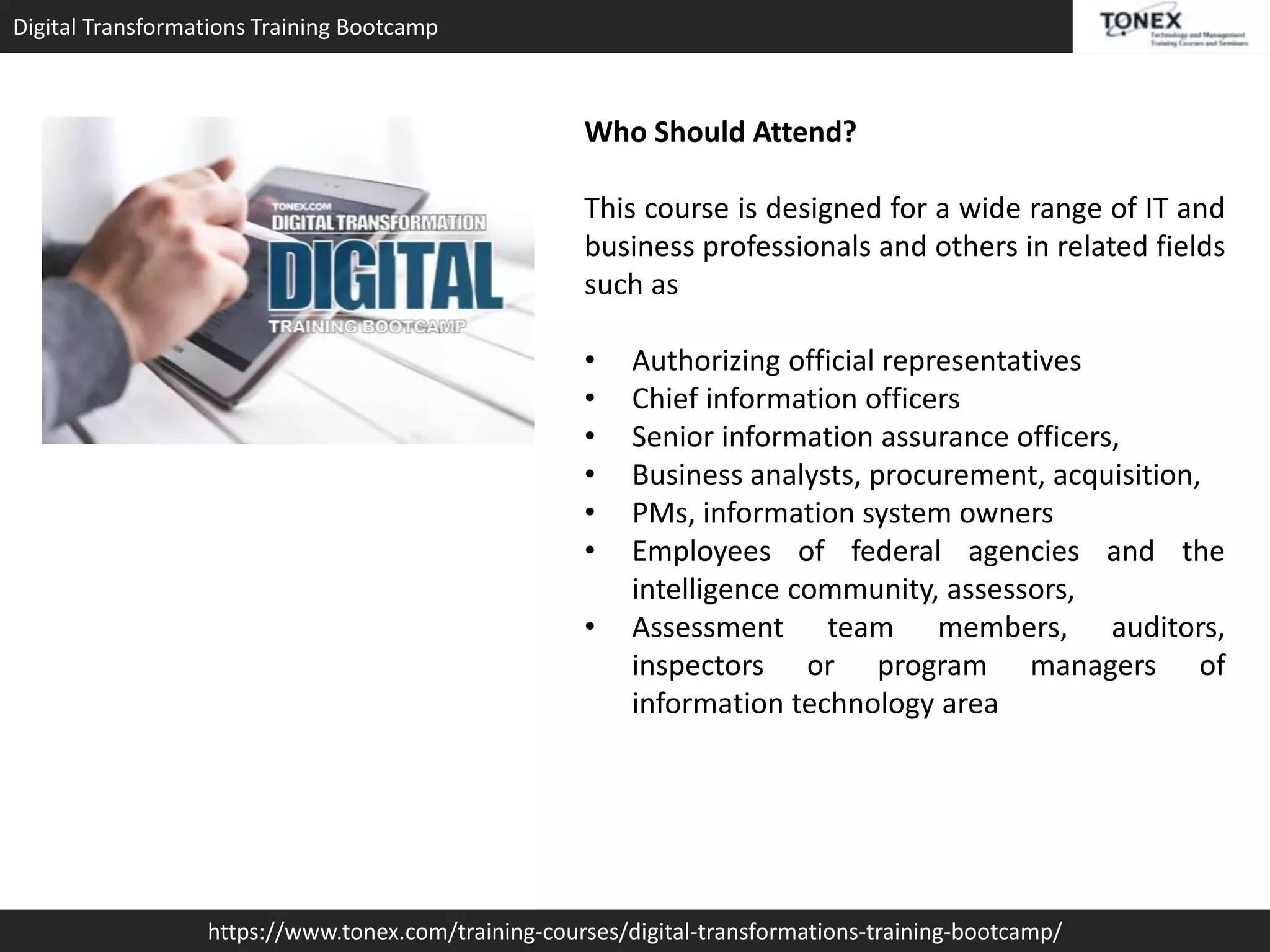 Digital Transformations Training Bootcamp
https://www.tonex.com/training-courses/digital-transformations-training-bootcamp/
Who Should Attend?
This course is designed for a wide range of IT and
business professionals and others in related fields
such as
• Authorizing official representatives
• Chief information officers
• Senior information assurance officers,
• Business analysts, procurement, acquisition,
• PMs, information system owners
• Employees of federal agencies and the
intelligence community, assessors,
• Assessment team members, auditors,
inspectors or program managers of
information technology area
 