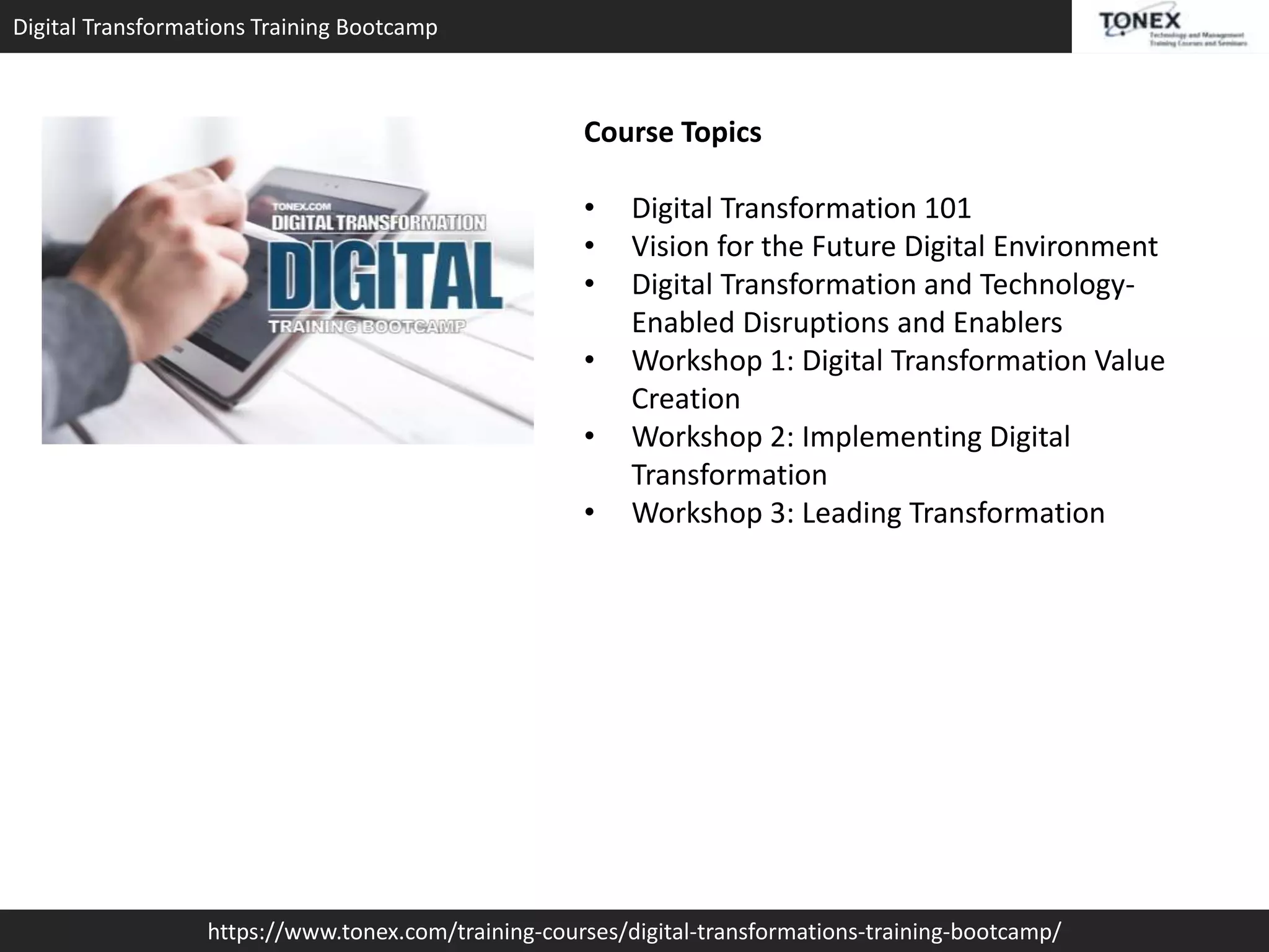 Digital Transformations Training Bootcamp
https://www.tonex.com/training-courses/digital-transformations-training-bootcamp/
Course Topics
• Digital Transformation 101
• Vision for the Future Digital Environment
• Digital Transformation and Technology-
Enabled Disruptions and Enablers
• Workshop 1: Digital Transformation Value
Creation
• Workshop 2: Implementing Digital
Transformation
• Workshop 3: Leading Transformation
 