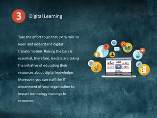 Digital Learning
Take the effort to go that extra mile to
learn and understand digital
transformation. Raising the bars is
essential, therefore, leaders are taking
the initiative of educating their
resources about digital knowledge.
Moreover, you can staff the IT
department of your organization to
impart technology trainings to
resources.
 