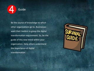 Guide
Be the source of knowledge to which
other organizations go to. Businesses
want their leaders to grasp the digital
transformation requirement. So, be the
guide of this new trend within your
organization. Help others understand
the importance of digital
transformation.
 