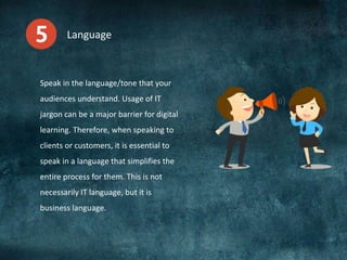 Language
Speak in the language/tone that your
audiences understand. Usage of IT
jargon can be a major barrier for digital
learning. Therefore, when speaking to
clients or customers, it is essential to
speak in a language that simplifies the
entire process for them. This is not
necessarily IT language, but it is
business language.
 