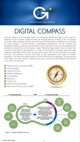For Internal Use OnlyAuthor: Reza Hagel 2019 Copyright FOCUS InternationalFor Internal Use OnlyAuthor: Reza Hagel
DIGITAL COMPASS
3
A generic advice is that companies need to be (extremely) flexible and agile in the current era.
However, this by no means implies that they can manage without a strategy. In fact, in turbulent
times they need a strategic compass more than ever. As stated earlier, companies are confronted
by major changes in several domains. Sustainability developments call for strategic and
operational changes, customers demand best-in-class interactions and new technology has the
potential to disrupt the current business model. Traditional organizations must be aware that
customers have become accustomed to a range of new options and expect that every well-
organized organization offers them services and products with the same seamless and simple
interfaces. This customer centricity also leads to new expectations with regard to flawless
operations. This means that digital impacts not only the front-end of operations, but also the rest
of the value chain (see Figure 1). During recent years a number of technologies have become
more mature, for example:
❑ Robotic Process Automation (RPA);
❑ Data & Analytics;
❑ Internet of Things;
❑ Artificial Intelligence;
❑ Virtual Reality;
❑ Blockchain;
❑ Industry 4.0;
❑ Platform Business Models;
❑ New ways of working, such as Agile
Figure 1. Changes of digital over time.
Author: Reza Hagel
 