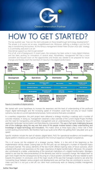 For Internal Use OnlyAuthor: Reza Hagel 2019 Copyright FOCUS InternationalFor Internal Use OnlyAuthor: Reza Hagel 4
HOW TO GET STARTED?The key question was: ‘how can the client anticipate on these breakthrough technology developments?’.
The answer is of course not an easy, straightforward one. Moreover, defining a strategy is just the first
step in transforming the business. As the famous management thinker Peter Drucker once said: ‘strategy
is a commodity, execution is an art‘.
How did we support our client to get started?
First of all, a bit of background. In recent years, the company has been active in many digital initiatives
and has been working on innovations in several areas. Nonetheless, management felt that a more
consistent and focused vision on the opportunities and threats was needed to be prepared for future
changes and thereby reach the next level of maturity in the digital transformation.
Figure 2. Examples of digital options.
We started with some hypotheses to increase the awareness and the level of understanding of the profound
impact digital technologies and the increasing speed of innovation could have not only on future market
scenarios, but also on current operational processes. Some scenarios that were considered.
In a seamless cooperation, the joint project team delivered a strategy including a roadmap and a number of
concrete initiatives. In doing so, management obtained a clear overview of the current Digital Project Portfolio
and the need for transparency and portfolio management and an understanding of the necessity for future IT
application landscape harmonization and Data Maturity improvement. This was in fact quite challenging because
one of the challenges along the way was that some of the people involved lacked a deep understanding and
knowledge of digital technology and innovations. This makes sense as these topics play a minor role in their
current working environments. We therefore had to put quite some effort into getting them ‘educated’ and up to
speed.
Specific initiatives include the start of robotics (digital labor), PoCs for operational excellence and breakthrough
digital-platform initiatives and a specific proposal for the minimum expansion of Digital Competences.
This is of course not the endpoint of a strategic journey. Rather, it is the end of the beginning as the
implementation still lies ahead. Looking back on this first part, we can distinguish a number of important topics
and lessons learned. The various elements of the two-month offered inspiring views of future scenarios, which
unlocked enthusiasm and awareness on the major importance of digital transformation. Moreover, this program
also contributed to a better understanding of the (practical) implications of a digital transformation. Managers
started to see how the interconnectedness of the elements was vital for successful change. We helped them to
gain more insight into the consequences by focusing on a future position and defining what was needed to work
towards this position. In conclusion, one of the major results of this was that managers started to see what the
‘connecting tissue’ between various projects and developments was and how they can contribute to success. To
make sure that it is not just a one off, our client must continuously work on keeping (middle) management
involved.
Author: Reza Hagel
 