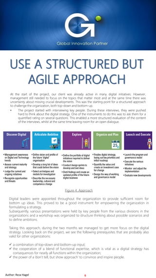 For Internal Use OnlyAuthor: Reza Hagel 2019 Copyright FOCUS InternationalFor Internal Use OnlyAuthor: Reza Hagel
USE A STRUCTURED BUT
AGILE APPROACH
At the start of the project, our client was already active in many digital initiatives. However,
management still needed to focus on the topics that matter most and at the same time there was
uncertainty about missing crucial developments. This was the starting point for a structured approach
to challenge the organization, both top-down and bottom-up.
• The project started with interviewing key people. During these interviews, they were pushed
hard to think about the digital strategy. One of the instruments to do this was to ask them for a
quantified rating on several questions. This enabled a more structured evaluation of the content
of the interviews, whilst at the same time leaving room for an open dialogue.
6
Figure 4. Approach
Digital leaders were appointed throughout the organization to provide sufficient room for
bottom up ideas. This proved to be a good instrument for empowering the organization in
formulating a strategy.
Subsequently, various presentations were held by key people from the various divisions in the
organizations and a workshop was organized to structure thinking about possible scenarios and
to define ambitions.
Taking this approach, during the two months we managed to get more focus on the digital
strategy. Looking back on the project, we see the following prerequisites that are probably also
valid for other organizations:
✓ a combination of top-down and bottom-up input;
✓ the cooperation of a blend of functional expertise, which is vital as a digital strategy has
consequences for nearly all functions within the organization;
✓ the power of a ‘don’t tell, but show approach’ to convince and inspire people.
Author: Reza Hagel
 