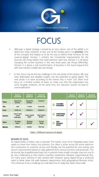 For Internal Use OnlyAuthor: Reza Hagel 2019 Copyright FOCUS InternationalFor Internal Use OnlyAuthor: Reza Hagel
FOCUS
• Although a digital strategy is broad by its very nature, one of the pitfalls is to
define too many initiatives. In fact, one of the hardest parts is to prioritize. One
of the concepts that helped us to do this was to define three horizons for the
route-to-digital. Horizon 1 contains the incremental improvements for the
business (do things better) that need attention right now. Horizon 2 is all about
changing the current business in the next three years (do things differently).
Horizon 3 is about a real transformation of business in the future beyond this
with new industry models (do new things).
• In fact, focus may be the key challenge in the next phase of the project. We now
have elaborated and detailed insights into the potential of going digital. The
next phase is to work according to the mantra ‘less is more’. Our client must
focus on a limited number of topics to make sure that the organization has
some tangible ambitions. At the same time, this reduction should not lead to
oversimplification.
8
BEWARE OF SILOS
As stated earlier, a holistic view is essential. This holistic vision of an integrated value chain
needs to move from theory into practice. Our client is active across the entire spectrum
from production to customer service and thereby has the potential for cost savings and
service improvements based on data gathered from various functions and processes. This
all sounds like straightforward logic but in practice these simple concepts may turn out to
be very challenging as they require seamless cooperation between organizational silos.
For many years, working in silos worked well. However, going digital brings a profound
need to break down the walls between departments (and geographical Business Units).
This continues to be a challenge as it will take time to really tear down these walls.
Table 1. Different horizons of digital.
Author: Reza Hagel
 