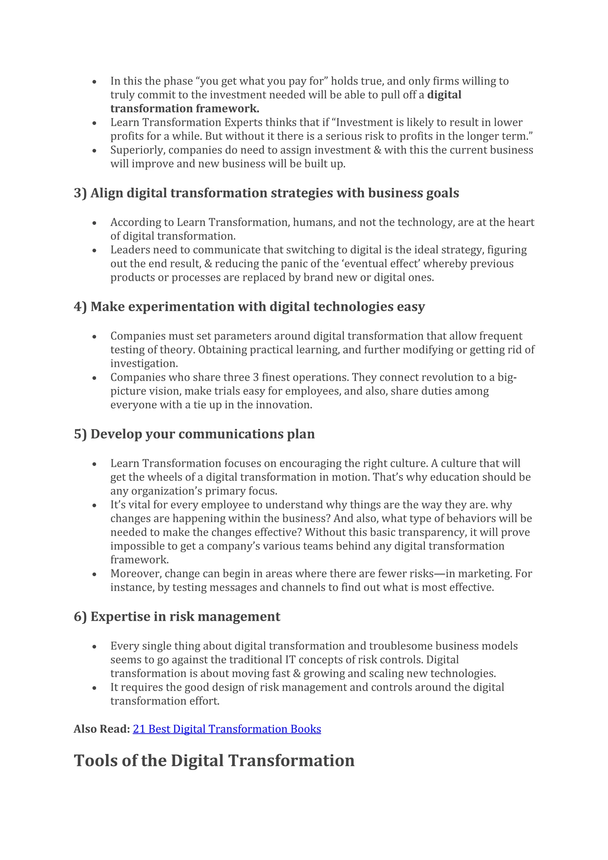 • In this the phase “you get what you pay for” holds true, and only firms willing to
truly commit to the investment needed will be able to pull off a digital
transformation framework.
• Learn Transformation Experts thinks that if “Investment is likely to result in lower
profits for a while. But without it there is a serious risk to profits in the longer term.”
• Superiorly, companies do need to assign investment & with this the current business
will improve and new business will be built up.
3) Align digital transformation strategies with business goals
• According to Learn Transformation, humans, and not the technology, are at the heart
of digital transformation.
• Leaders need to communicate that switching to digital is the ideal strategy, figuring
out the end result, & reducing the panic of the ‘eventual effect’ whereby previous
products or processes are replaced by brand new or digital ones.
4) Make experimentation with digital technologies easy
• Companies must set parameters around digital transformation that allow frequent
testing of theory. Obtaining practical learning, and further modifying or getting rid of
investigation.
• Companies who share three 3 finest operations. They connect revolution to a big-
picture vision, make trials easy for employees, and also, share duties among
everyone with a tie up in the innovation.
5) Develop your communications plan
• Learn Transformation focuses on encouraging the right culture. A culture that will
get the wheels of a digital transformation in motion. That’s why education should be
any organization’s primary focus.
• It’s vital for every employee to understand why things are the way they are. why
changes are happening within the business? And also, what type of behaviors will be
needed to make the changes effective? Without this basic transparency, it will prove
impossible to get a company’s various teams behind any digital transformation
framework.
• Moreover, change can begin in areas where there are fewer risks—in marketing. For
instance, by testing messages and channels to find out what is most effective.
6) Expertise in risk management
• Every single thing about digital transformation and troublesome business models
seems to go against the traditional IT concepts of risk controls. Digital
transformation is about moving fast & growing and scaling new technologies.
• It requires the good design of risk management and controls around the digital
transformation effort.
Also Read: 21 Best Digital Transformation Books
Tools of the Digital Transformation
 
