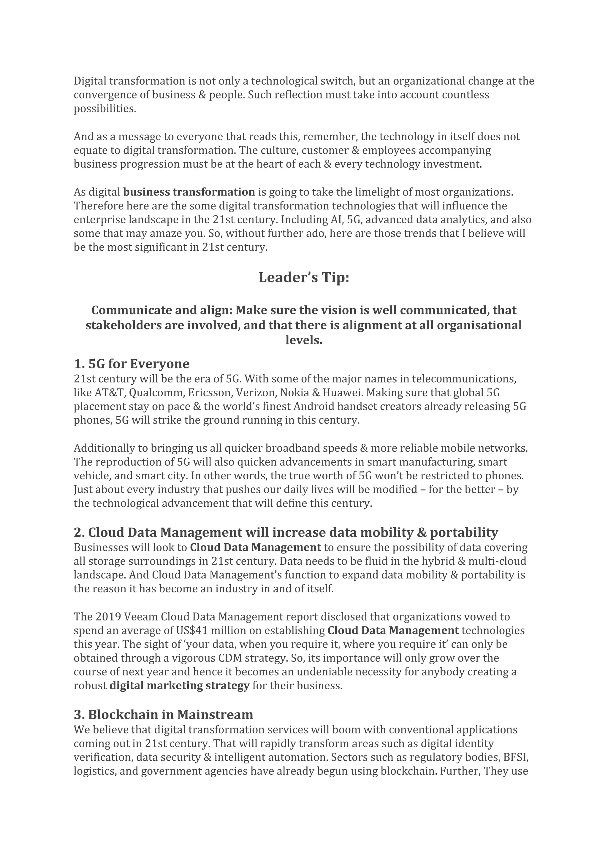 Digital transformation is not only a technological switch, but an organizational change at the
convergence of business & people. Such reflection must take into account countless
possibilities.
And as a message to everyone that reads this, remember, the technology in itself does not
equate to digital transformation. The culture, customer & employees accompanying
business progression must be at the heart of each & every technology investment.
As digital business transformation is going to take the limelight of most organizations.
Therefore here are the some digital transformation technologies that will influence the
enterprise landscape in the 21st century. Including AI, 5G, advanced data analytics, and also
some that may amaze you. So, without further ado, here are those trends that I believe will
be the most significant in 21st century.
Leader’s Tip:
Communicate and align: Make sure the vision is well communicated, that
stakeholders are involved, and that there is alignment at all organisational
levels.
1. 5G for Everyone
21st century will be the era of 5G. With some of the major names in telecommunications,
like AT&T, Qualcomm, Ericsson, Verizon, Nokia & Huawei. Making sure that global 5G
placement stay on pace & the world’s finest Android handset creators already releasing 5G
phones, 5G will strike the ground running in this century.
Additionally to bringing us all quicker broadband speeds & more reliable mobile networks.
The reproduction of 5G will also quicken advancements in smart manufacturing, smart
vehicle, and smart city. In other words, the true worth of 5G won’t be restricted to phones.
Just about every industry that pushes our daily lives will be modified – for the better – by
the technological advancement that will define this century.
2. Cloud Data Management will increase data mobility & portability
Businesses will look to Cloud Data Management to ensure the possibility of data covering
all storage surroundings in 21st century. Data needs to be fluid in the hybrid & multi-cloud
landscape. And Cloud Data Management’s function to expand data mobility & portability is
the reason it has become an industry in and of itself.
The 2019 Veeam Cloud Data Management report disclosed that organizations vowed to
spend an average of US$41 million on establishing Cloud Data Management technologies
this year. The sight of ‘your data, when you require it, where you require it’ can only be
obtained through a vigorous CDM strategy. So, its importance will only grow over the
course of next year and hence it becomes an undeniable necessity for anybody creating a
robust digital marketing strategy for their business.
3. Blockchain in Mainstream
We believe that digital transformation services will boom with conventional applications
coming out in 21st century. That will rapidly transform areas such as digital identity
verification, data security & intelligent automation. Sectors such as regulatory bodies, BFSI,
logistics, and government agencies have already begun using blockchain. Further, They use
 
