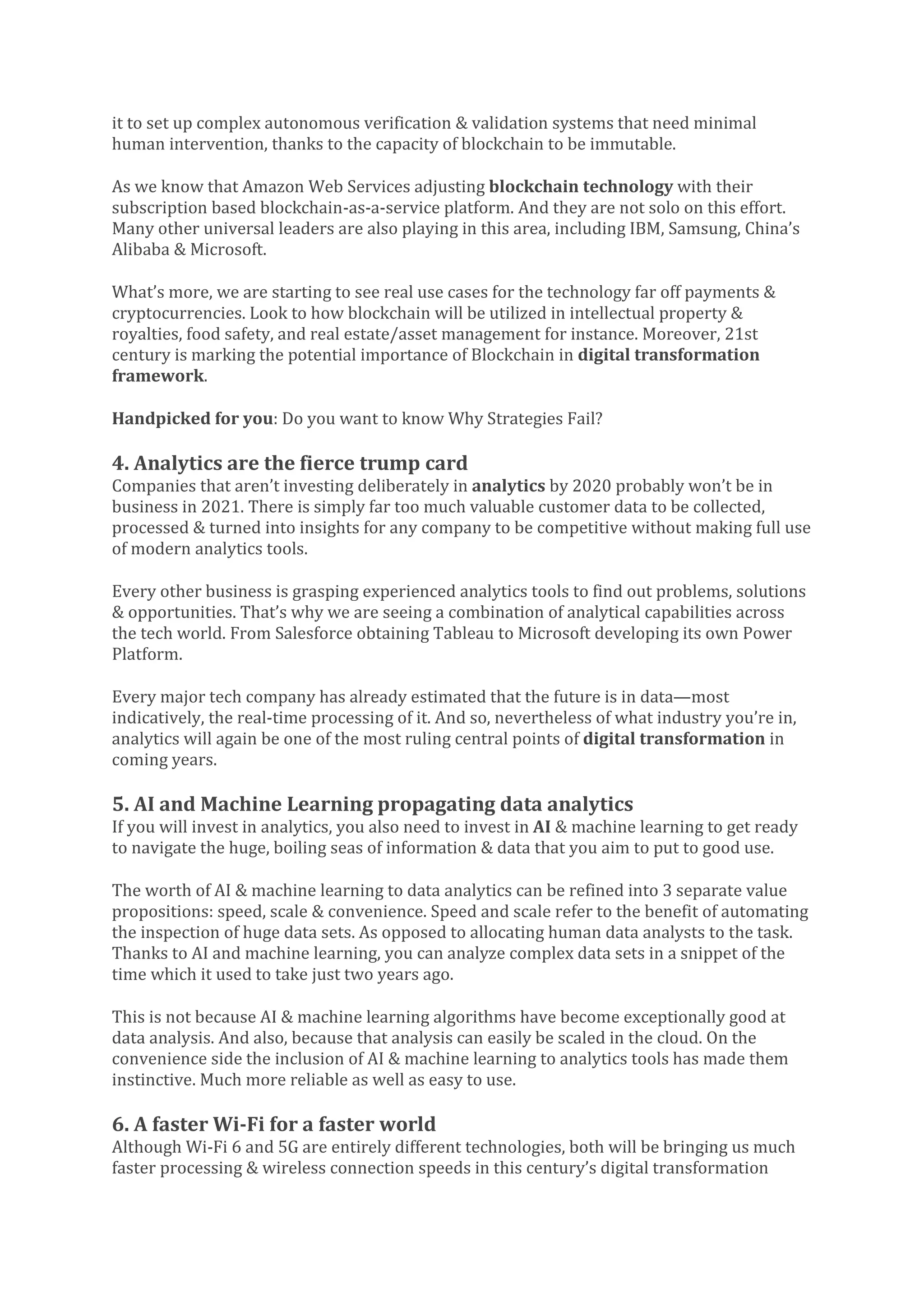 it to set up complex autonomous verification & validation systems that need minimal
human intervention, thanks to the capacity of blockchain to be immutable.
As we know that Amazon Web Services adjusting blockchain technology with their
subscription based blockchain-as-a-service platform. And they are not solo on this effort.
Many other universal leaders are also playing in this area, including IBM, Samsung, China’s
Alibaba & Microsoft.
What’s more, we are starting to see real use cases for the technology far off payments &
cryptocurrencies. Look to how blockchain will be utilized in intellectual property &
royalties, food safety, and real estate/asset management for instance. Moreover, 21st
century is marking the potential importance of Blockchain in digital transformation
framework.
Handpicked for you: Do you want to know Why Strategies Fail?
4. Analytics are the fierce trump card
Companies that aren’t investing deliberately in analytics by 2020 probably won’t be in
business in 2021. There is simply far too much valuable customer data to be collected,
processed & turned into insights for any company to be competitive without making full use
of modern analytics tools.
Every other business is grasping experienced analytics tools to find out problems, solutions
& opportunities. That’s why we are seeing a combination of analytical capabilities across
the tech world. From Salesforce obtaining Tableau to Microsoft developing its own Power
Platform.
Every major tech company has already estimated that the future is in data—most
indicatively, the real-time processing of it. And so, nevertheless of what industry you’re in,
analytics will again be one of the most ruling central points of digital transformation in
coming years.
5. AI and Machine Learning propagating data analytics
If you will invest in analytics, you also need to invest in AI & machine learning to get ready
to navigate the huge, boiling seas of information & data that you aim to put to good use.
The worth of AI & machine learning to data analytics can be refined into 3 separate value
propositions: speed, scale & convenience. Speed and scale refer to the benefit of automating
the inspection of huge data sets. As opposed to allocating human data analysts to the task.
Thanks to AI and machine learning, you can analyze complex data sets in a snippet of the
time which it used to take just two years ago.
This is not because AI & machine learning algorithms have become exceptionally good at
data analysis. And also, because that analysis can easily be scaled in the cloud. On the
convenience side the inclusion of AI & machine learning to analytics tools has made them
instinctive. Much more reliable as well as easy to use.
6. A faster Wi-Fi for a faster world
Although Wi-Fi 6 and 5G are entirely different technologies, both will be bringing us much
faster processing & wireless connection speeds in this century’s digital transformation
 