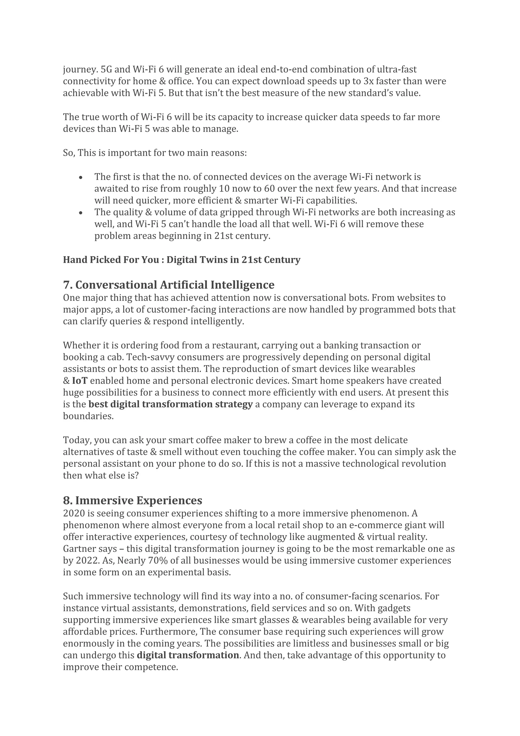 journey. 5G and Wi-Fi 6 will generate an ideal end-to-end combination of ultra-fast
connectivity for home & office. You can expect download speeds up to 3x faster than were
achievable with Wi-Fi 5. But that isn’t the best measure of the new standard’s value.
The true worth of Wi-Fi 6 will be its capacity to increase quicker data speeds to far more
devices than Wi-Fi 5 was able to manage.
So, This is important for two main reasons:
• The first is that the no. of connected devices on the average Wi-Fi network is
awaited to rise from roughly 10 now to 60 over the next few years. And that increase
will need quicker, more efficient & smarter Wi-Fi capabilities.
• The quality & volume of data gripped through Wi-Fi networks are both increasing as
well, and Wi-Fi 5 can’t handle the load all that well. Wi-Fi 6 will remove these
problem areas beginning in 21st century.
Hand Picked For You : Digital Twins in 21st Century
7. Conversational Artificial Intelligence
One major thing that has achieved attention now is conversational bots. From websites to
major apps, a lot of customer-facing interactions are now handled by programmed bots that
can clarify queries & respond intelligently.
Whether it is ordering food from a restaurant, carrying out a banking transaction or
booking a cab. Tech-savvy consumers are progressively depending on personal digital
assistants or bots to assist them. The reproduction of smart devices like wearables
& IoT enabled home and personal electronic devices. Smart home speakers have created
huge possibilities for a business to connect more efficiently with end users. At present this
is the best digital transformation strategy a company can leverage to expand its
boundaries.
Today, you can ask your smart coffee maker to brew a coffee in the most delicate
alternatives of taste & smell without even touching the coffee maker. You can simply ask the
personal assistant on your phone to do so. If this is not a massive technological revolution
then what else is?
8. Immersive Experiences
2020 is seeing consumer experiences shifting to a more immersive phenomenon. A
phenomenon where almost everyone from a local retail shop to an e-commerce giant will
offer interactive experiences, courtesy of technology like augmented & virtual reality.
Gartner says – this digital transformation journey is going to be the most remarkable one as
by 2022. As, Nearly 70% of all businesses would be using immersive customer experiences
in some form on an experimental basis.
Such immersive technology will find its way into a no. of consumer-facing scenarios. For
instance virtual assistants, demonstrations, field services and so on. With gadgets
supporting immersive experiences like smart glasses & wearables being available for very
affordable prices. Furthermore, The consumer base requiring such experiences will grow
enormously in the coming years. The possibilities are limitless and businesses small or big
can undergo this digital transformation. And then, take advantage of this opportunity to
improve their competence.
 