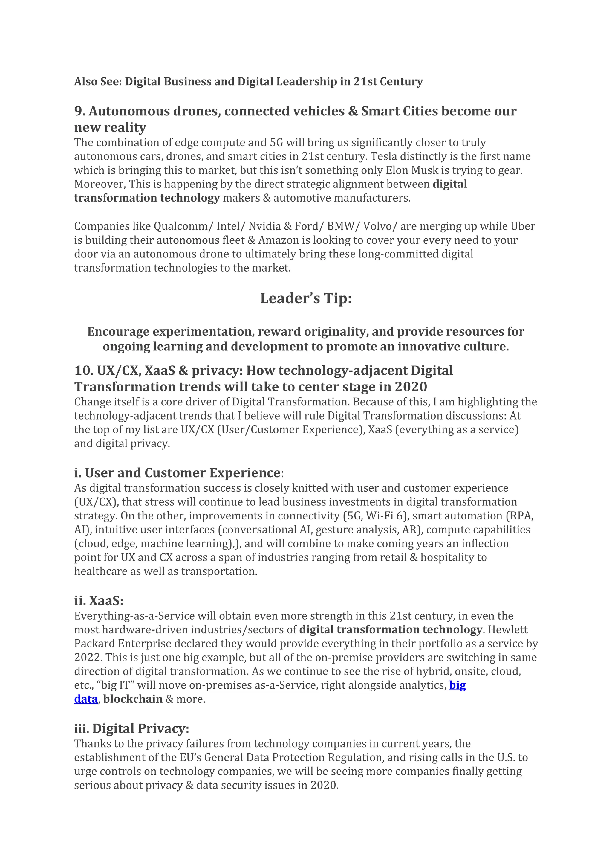 Also See: Digital Business and Digital Leadership in 21st Century
9. Autonomous drones, connected vehicles & Smart Cities become our
new reality
The combination of edge compute and 5G will bring us significantly closer to truly
autonomous cars, drones, and smart cities in 21st century. Tesla distinctly is the first name
which is bringing this to market, but this isn’t something only Elon Musk is trying to gear.
Moreover, This is happening by the direct strategic alignment between digital
transformation technology makers & automotive manufacturers.
Companies like Qualcomm/ Intel/ Nvidia & Ford/ BMW/ Volvo/ are merging up while Uber
is building their autonomous fleet & Amazon is looking to cover your every need to your
door via an autonomous drone to ultimately bring these long-committed digital
transformation technologies to the market.
Leader’s Tip:
Encourage experimentation, reward originality, and provide resources for
ongoing learning and development to promote an innovative culture.
10. UX/CX, XaaS & privacy: How technology-adjacent Digital
Transformation trends will take to center stage in 2020
Change itself is a core driver of Digital Transformation. Because of this, I am highlighting the
technology-adjacent trends that I believe will rule Digital Transformation discussions: At
the top of my list are UX/CX (User/Customer Experience), XaaS (everything as a service)
and digital privacy.
i. User and Customer Experience:
As digital transformation success is closely knitted with user and customer experience
(UX/CX), that stress will continue to lead business investments in digital transformation
strategy. On the other, improvements in connectivity (5G, Wi-Fi 6), smart automation (RPA,
AI), intuitive user interfaces (conversational AI, gesture analysis, AR), compute capabilities
(cloud, edge, machine learning),), and will combine to make coming years an inflection
point for UX and CX across a span of industries ranging from retail & hospitality to
healthcare as well as transportation.
ii. XaaS:
Everything-as-a-Service will obtain even more strength in this 21st century, in even the
most hardware-driven industries/sectors of digital transformation technology. Hewlett
Packard Enterprise declared they would provide everything in their portfolio as a service by
2022. This is just one big example, but all of the on-premise providers are switching in same
direction of digital transformation. As we continue to see the rise of hybrid, onsite, cloud,
etc., “big IT” will move on-premises as-a-Service, right alongside analytics, big
data, blockchain & more.
iii. Digital Privacy:
Thanks to the privacy failures from technology companies in current years, the
establishment of the EU’s General Data Protection Regulation, and rising calls in the U.S. to
urge controls on technology companies, we will be seeing more companies finally getting
serious about privacy & data security issues in 2020.
 