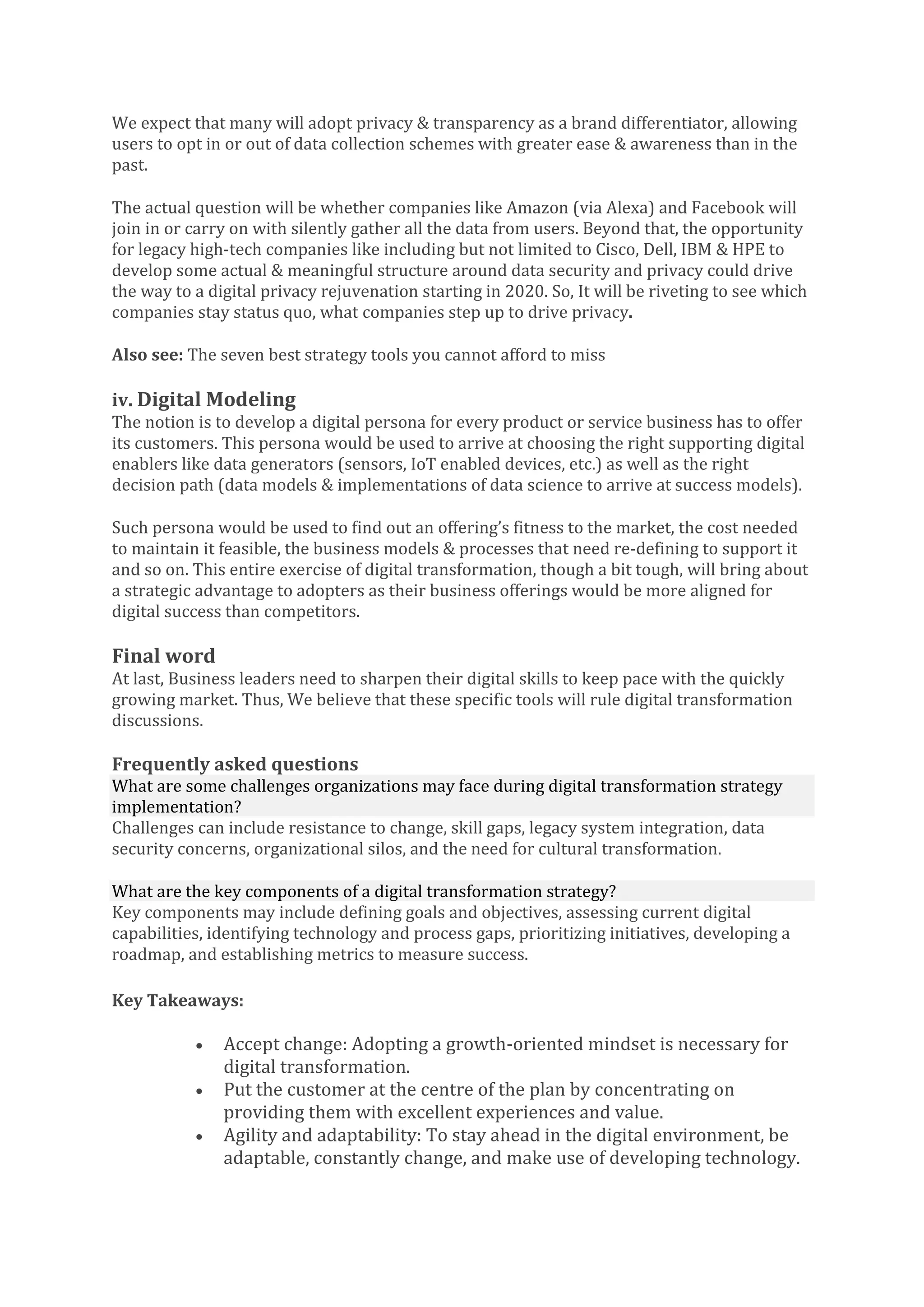 We expect that many will adopt privacy & transparency as a brand differentiator, allowing
users to opt in or out of data collection schemes with greater ease & awareness than in the
past.
The actual question will be whether companies like Amazon (via Alexa) and Facebook will
join in or carry on with silently gather all the data from users. Beyond that, the opportunity
for legacy high-tech companies like including but not limited to Cisco, Dell, IBM & HPE to
develop some actual & meaningful structure around data security and privacy could drive
the way to a digital privacy rejuvenation starting in 2020. So, It will be riveting to see which
companies stay status quo, what companies step up to drive privacy.
Also see: The seven best strategy tools you cannot afford to miss
iv. Digital Modeling
The notion is to develop a digital persona for every product or service business has to offer
its customers. This persona would be used to arrive at choosing the right supporting digital
enablers like data generators (sensors, IoT enabled devices, etc.) as well as the right
decision path (data models & implementations of data science to arrive at success models).
Such persona would be used to find out an offering’s fitness to the market, the cost needed
to maintain it feasible, the business models & processes that need re-defining to support it
and so on. This entire exercise of digital transformation, though a bit tough, will bring about
a strategic advantage to adopters as their business offerings would be more aligned for
digital success than competitors.
Final word
At last, Business leaders need to sharpen their digital skills to keep pace with the quickly
growing market. Thus, We believe that these specific tools will rule digital transformation
discussions.
Frequently asked questions
What are some challenges organizations may face during digital transformation strategy
implementation?
Challenges can include resistance to change, skill gaps, legacy system integration, data
security concerns, organizational silos, and the need for cultural transformation.
What are the key components of a digital transformation strategy?
Key components may include defining goals and objectives, assessing current digital
capabilities, identifying technology and process gaps, prioritizing initiatives, developing a
roadmap, and establishing metrics to measure success.
Key Takeaways:
• Accept change: Adopting a growth-oriented mindset is necessary for
digital transformation.
• Put the customer at the centre of the plan by concentrating on
providing them with excellent experiences and value.
• Agility and adaptability: To stay ahead in the digital environment, be
adaptable, constantly change, and make use of developing technology.
 