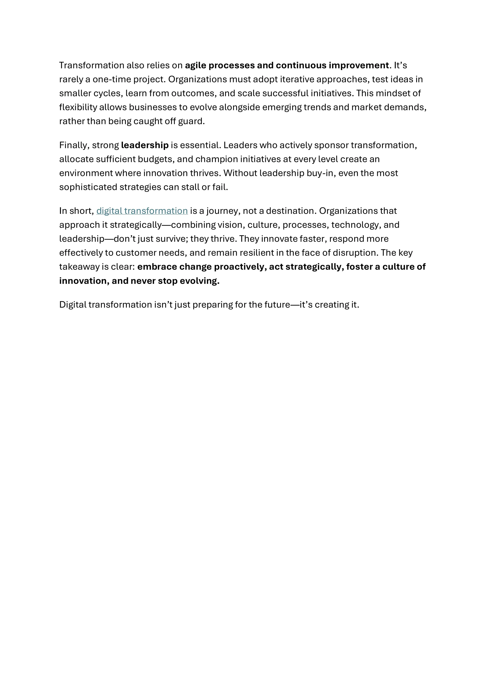 Transformation also relies on agile processes and continuous improvement. It’s
rarely a one-time project. Organizations must adopt iterative approaches, test ideas in
smaller cycles, learn from outcomes, and scale successful initiatives. This mindset of
flexibility allows businesses to evolve alongside emerging trends and market demands,
rather than being caught off guard.
Finally, strong leadership is essential. Leaders who actively sponsor transformation,
allocate sufficient budgets, and champion initiatives at every level create an
environment where innovation thrives. Without leadership buy-in, even the most
sophisticated strategies can stall or fail.
In short, digital transformation is a journey, not a destination. Organizations that
approach it strategically—combining vision, culture, processes, technology, and
leadership—don’t just survive; they thrive. They innovate faster, respond more
effectively to customer needs, and remain resilient in the face of disruption. The key
takeaway is clear: embrace change proactively, act strategically, foster a culture of
innovation, and never stop evolving.
Digital transformation isn’t just preparing for the future—it’s creating it.
 