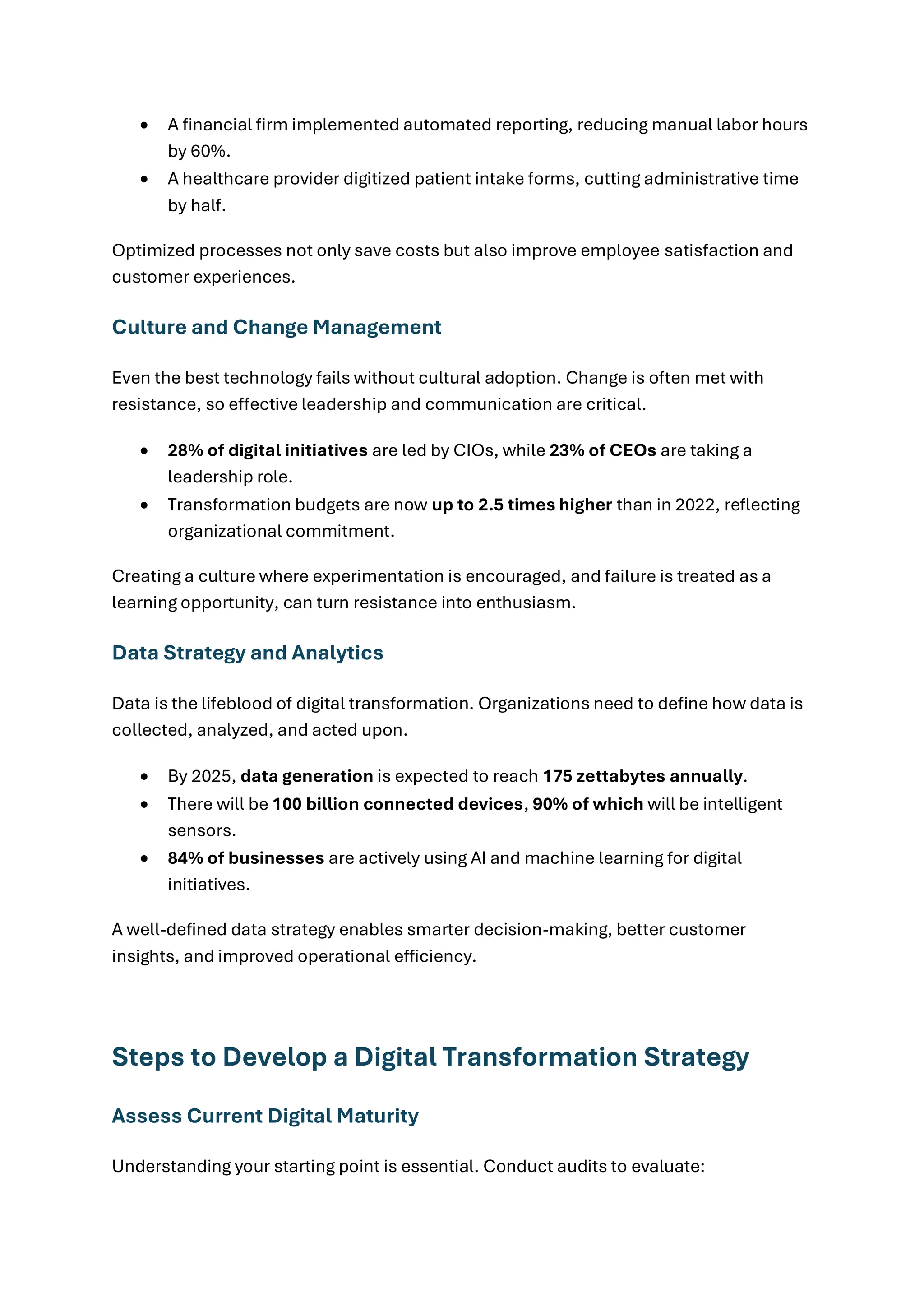 • A financial firm implemented automated reporting, reducing manual labor hours
by 60%.
• A healthcare provider digitized patient intake forms, cutting administrative time
by half.
Optimized processes not only save costs but also improve employee satisfaction and
customer experiences.
Culture and Change Management
Even the best technology fails without cultural adoption. Change is often met with
resistance, so effective leadership and communication are critical.
• 28% of digital initiatives are led by CIOs, while 23% of CEOs are taking a
leadership role.
• Transformation budgets are now up to 2.5 times higher than in 2022, reflecting
organizational commitment.
Creating a culture where experimentation is encouraged, and failure is treated as a
learning opportunity, can turn resistance into enthusiasm.
Data Strategy and Analytics
Data is the lifeblood of digital transformation. Organizations need to define how data is
collected, analyzed, and acted upon.
• By 2025, data generation is expected to reach 175 zettabytes annually.
• There will be 100 billion connected devices, 90% of which will be intelligent
sensors.
• 84% of businesses are actively using AI and machine learning for digital
initiatives.
A well-defined data strategy enables smarter decision-making, better customer
insights, and improved operational efficiency.
Steps to Develop a Digital Transformation Strategy
Assess Current Digital Maturity
Understanding your starting point is essential. Conduct audits to evaluate:
 
