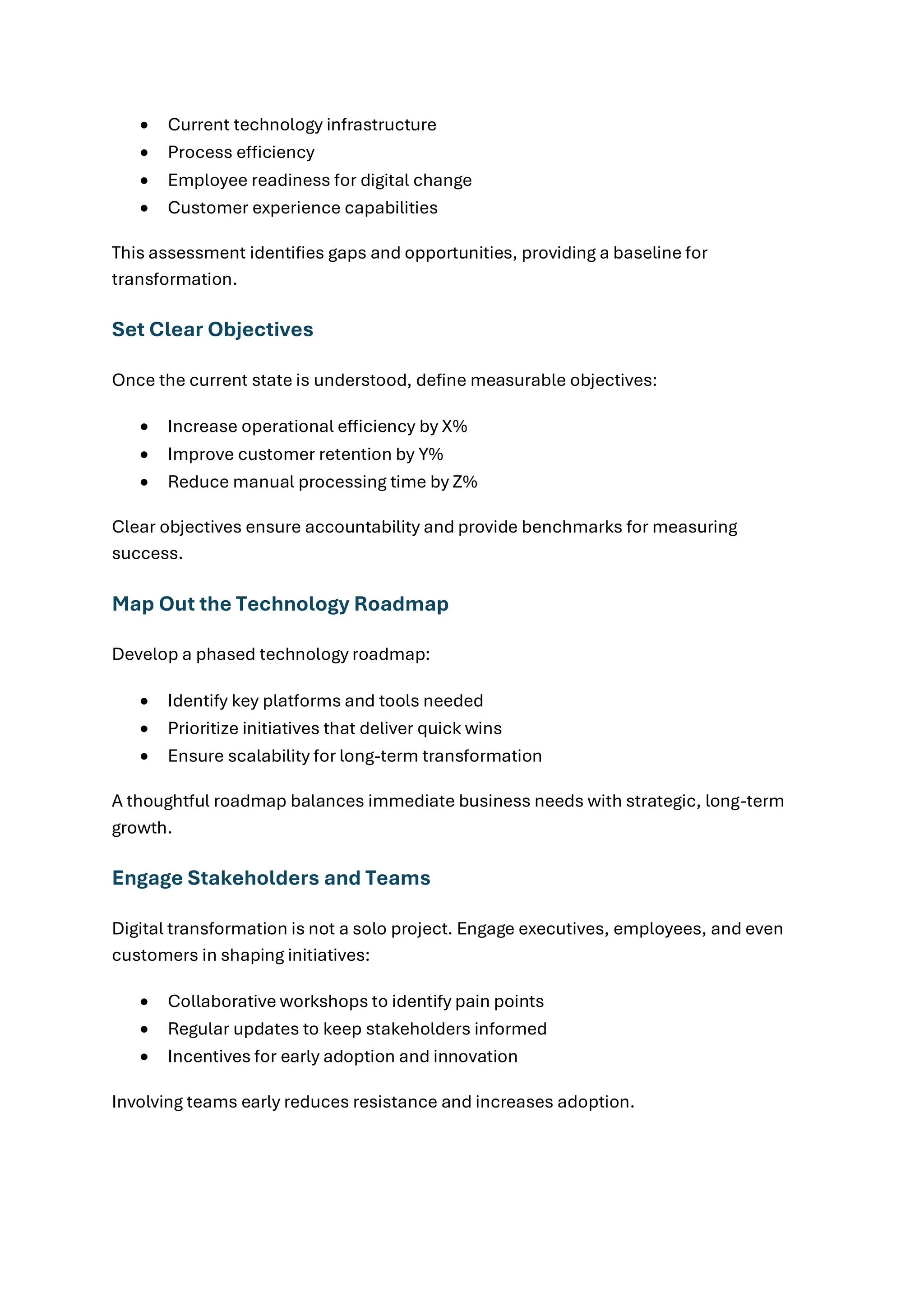 • Current technology infrastructure
• Process efficiency
• Employee readiness for digital change
• Customer experience capabilities
This assessment identifies gaps and opportunities, providing a baseline for
transformation.
Set Clear Objectives
Once the current state is understood, define measurable objectives:
• Increase operational efficiency by X%
• Improve customer retention by Y%
• Reduce manual processing time by Z%
Clear objectives ensure accountability and provide benchmarks for measuring
success.
Map Out the Technology Roadmap
Develop a phased technology roadmap:
• Identify key platforms and tools needed
• Prioritize initiatives that deliver quick wins
• Ensure scalability for long-term transformation
A thoughtful roadmap balances immediate business needs with strategic, long-term
growth.
Engage Stakeholders and Teams
Digital transformation is not a solo project. Engage executives, employees, and even
customers in shaping initiatives:
• Collaborative workshops to identify pain points
• Regular updates to keep stakeholders informed
• Incentives for early adoption and innovation
Involving teams early reduces resistance and increases adoption.
 