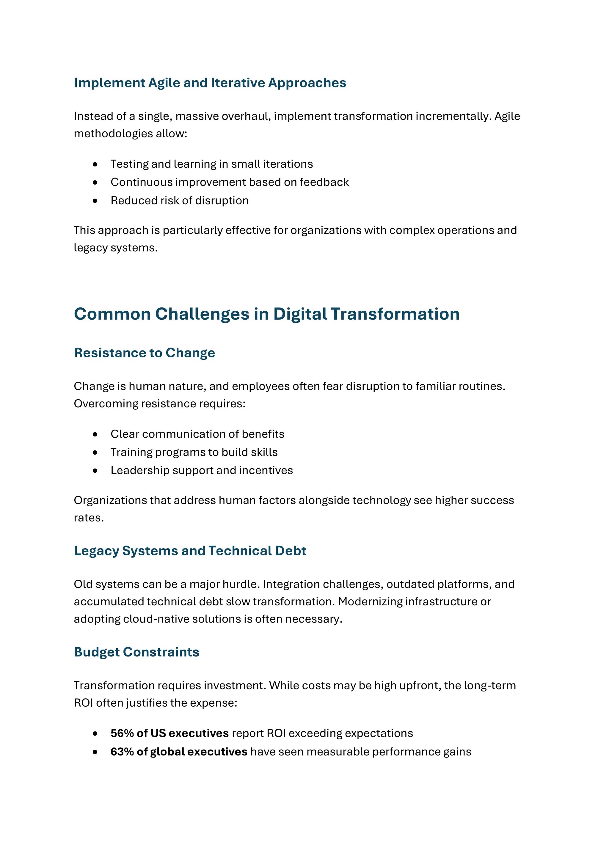 Implement Agile and Iterative Approaches
Instead of a single, massive overhaul, implement transformation incrementally. Agile
methodologies allow:
• Testing and learning in small iterations
• Continuous improvement based on feedback
• Reduced risk of disruption
This approach is particularly effective for organizations with complex operations and
legacy systems.
Common Challenges in Digital Transformation
Resistance to Change
Change is human nature, and employees often fear disruption to familiar routines.
Overcoming resistance requires:
• Clear communication of benefits
• Training programs to build skills
• Leadership support and incentives
Organizations that address human factors alongside technology see higher success
rates.
Legacy Systems and Technical Debt
Old systems can be a major hurdle. Integration challenges, outdated platforms, and
accumulated technical debt slow transformation. Modernizing infrastructure or
adopting cloud-native solutions is often necessary.
Budget Constraints
Transformation requires investment. While costs may be high upfront, the long-term
ROI often justifies the expense:
• 56% of US executives report ROI exceeding expectations
• 63% of global executives have seen measurable performance gains
 