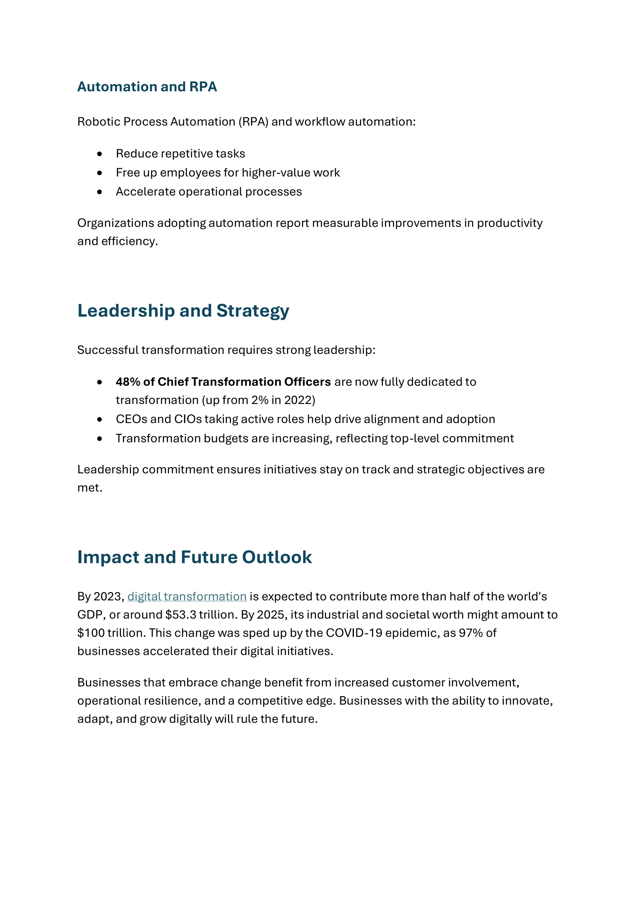 Automation and RPA
Robotic Process Automation (RPA) and workflow automation:
• Reduce repetitive tasks
• Free up employees for higher-value work
• Accelerate operational processes
Organizations adopting automation report measurable improvements in productivity
and efficiency.
Leadership and Strategy
Successful transformation requires strong leadership:
• 48% of Chief Transformation Officers are now fully dedicated to
transformation (up from 2% in 2022)
• CEOs and CIOs taking active roles help drive alignment and adoption
• Transformation budgets are increasing, reflecting top-level commitment
Leadership commitment ensures initiatives stay on track and strategic objectives are
met.
Impact and Future Outlook
By 2023, digital transformation is expected to contribute more than half of the world's
GDP, or around $53.3 trillion. By 2025, its industrial and societal worth might amount to
$100 trillion. This change was sped up by the COVID-19 epidemic, as 97% of
businesses accelerated their digital initiatives.
Businesses that embrace change benefit from increased customer involvement,
operational resilience, and a competitive edge. Businesses with the ability to innovate,
adapt, and grow digitally will rule the future.
 