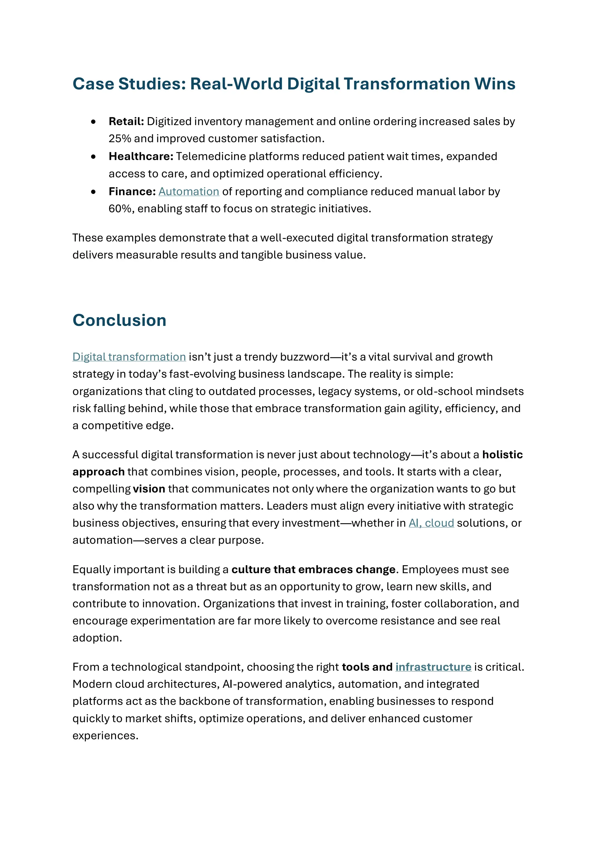 Case Studies: Real-World Digital Transformation Wins
• Retail: Digitized inventory management and online ordering increased sales by
25% and improved customer satisfaction.
• Healthcare: Telemedicine platforms reduced patient wait times, expanded
access to care, and optimized operational efficiency.
• Finance: Automation of reporting and compliance reduced manual labor by
60%, enabling staff to focus on strategic initiatives.
These examples demonstrate that a well-executed digital transformation strategy
delivers measurable results and tangible business value.
Conclusion
Digital transformation isn’t just a trendy buzzword—it’s a vital survival and growth
strategy in today’s fast-evolving business landscape. The reality is simple:
organizations that cling to outdated processes, legacy systems, or old-school mindsets
risk falling behind, while those that embrace transformation gain agility, efficiency, and
a competitive edge.
A successful digital transformation is never just about technology—it’s about a holistic
approach that combines vision, people, processes, and tools. It starts with a clear,
compelling vision that communicates not only where the organization wants to go but
also why the transformation matters. Leaders must align every initiative with strategic
business objectives, ensuring that every investment—whether in AI, cloud solutions, or
automation—serves a clear purpose.
Equally important is building a culture that embraces change. Employees must see
transformation not as a threat but as an opportunity to grow, learn new skills, and
contribute to innovation. Organizations that invest in training, foster collaboration, and
encourage experimentation are far more likely to overcome resistance and see real
adoption.
From a technological standpoint, choosing the right tools and infrastructure is critical.
Modern cloud architectures, AI-powered analytics, automation, and integrated
platforms act as the backbone of transformation, enabling businesses to respond
quickly to market shifts, optimize operations, and deliver enhanced customer
experiences.
 