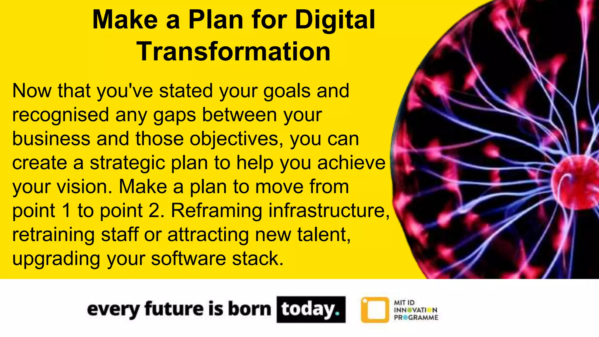 Now that you've stated your goals and
recognised any gaps between your
business and those objectives, you can
create a strategic plan to help you achieve
your vision. Make a plan to move from
point 1 to point 2. Reframing infrastructure,
retraining staff or attracting new talent,
upgrading your software stack.
Make a Plan for Digital
Transformation
 