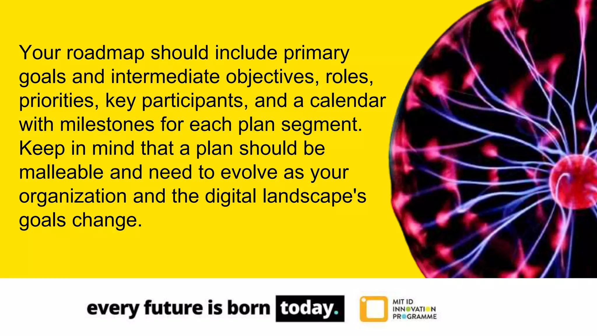 Your roadmap should include primary
goals and intermediate objectives, roles,
priorities, key participants, and a calendar
with milestones for each plan segment.
Keep in mind that a plan should be
malleable and need to evolve as your
organization and the digital landscape's
goals change.
 