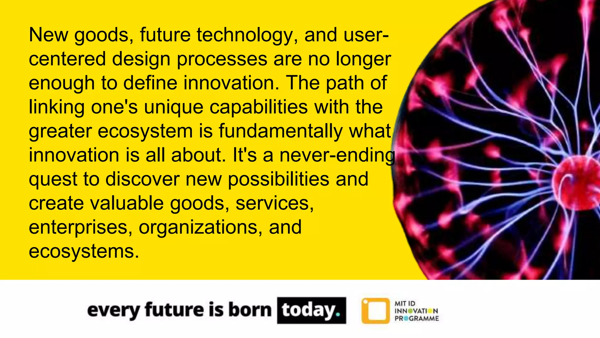 New goods, future technology, and user-
centered design processes are no longer
enough to define innovation. The path of
linking one's unique capabilities with the
greater ecosystem is fundamentally what
innovation is all about. It's a never-ending
quest to discover new possibilities and
create valuable goods, services,
enterprises, organizations, and
ecosystems.
 