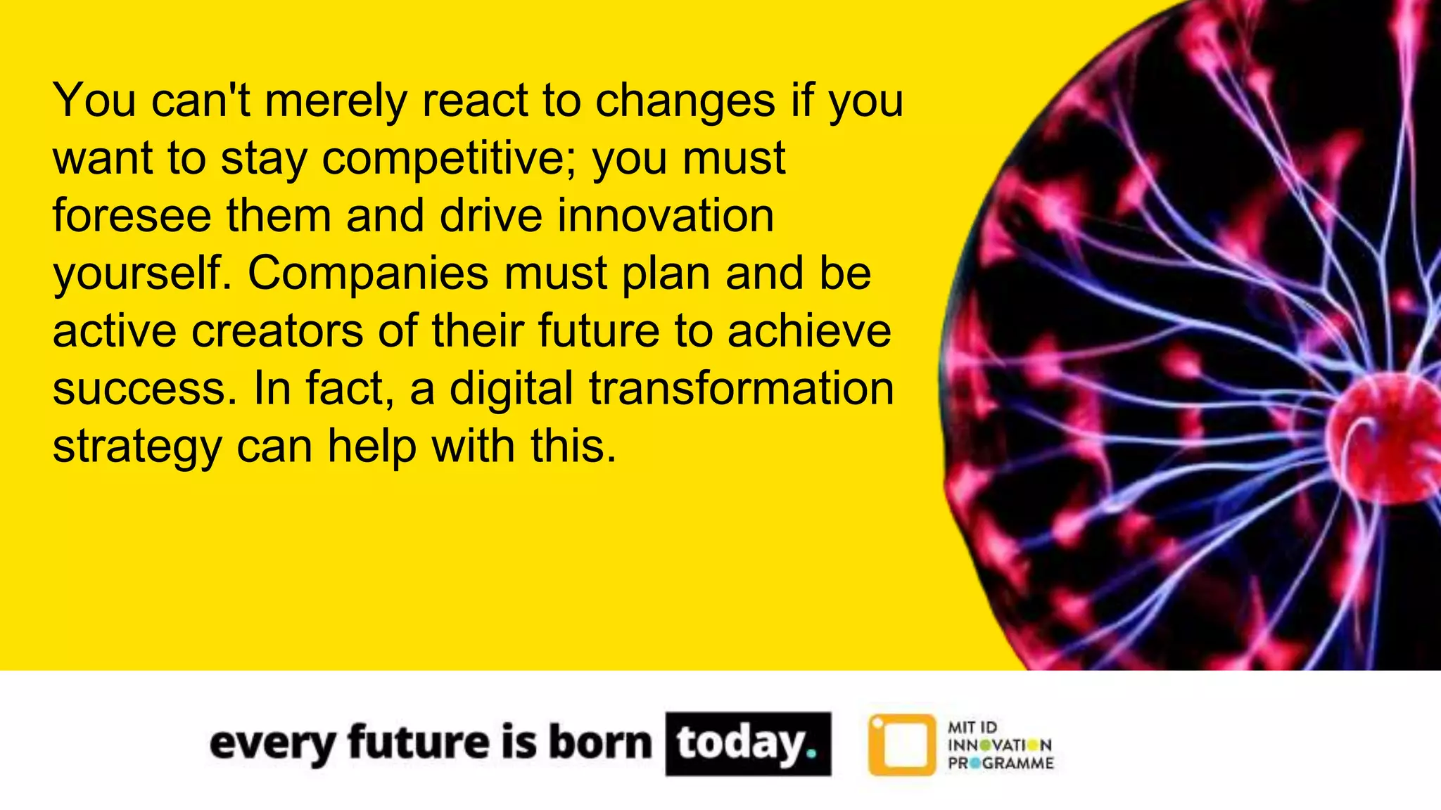 You can't merely react to changes if you
want to stay competitive; you must
foresee them and drive innovation
yourself. Companies must plan and be
active creators of their future to achieve
success. In fact, a digital transformation
strategy can help with this.
 